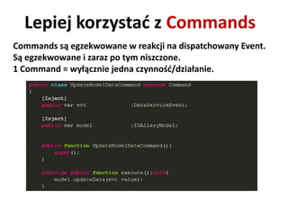 Lepiej korzystad z Commands
Commands są egzekwowane w reakcji na dispatchowany Event.
Są egzekwowane i zaraz po tym niszczone.
1 Command = wyłącznie jedna czynnośd/działanie.
 