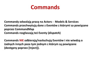 Commands

Commandy odwalają pracę na Actors - Models & Services
Commands przechwytują dane z Eventów z którymi sa powiązane
poprzez CommandMap
Commands rozgłaszają też Eventy (dispatch)

Commands NIE odbierają/nasłuchują Eventów i nie wiwdzą o
żadnych innych poza tym jednym z którym są powiązane
(dostępny poprzez *Inject]).
 