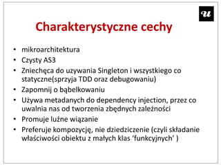 Charakterystyczne cechy
• mikroarchitektura
• Czysty AS3
• Zniechęca do uzywania Singleton i wszystkiego co
  statyczne(sprzyja TDD oraz debugowaniu)
• Zapomnij o bąbelkowaniu
• Używa metadanych do dependency injection, przez co
  uwalnia nas od tworzenia zbędnych zależności
• Promuje luźne wiązanie
• Preferuje kompozycję, nie dziedziczenie (czyli składanie
  właściwości obiektu z małych klas ‘funkcyjnych’ )
 
