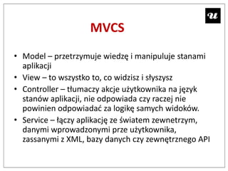 MVCS
• Model – przetrzymuje wiedzę i manipuluje stanami
  aplikacji
• View – to wszystko to, co widzisz i słyszysz
• Controller – tłumaczy akcje użytkownika na język
  stanów aplikacji, nie odpowiada czy raczej nie
  powinien odpowiadad za logikę samych widoków.
• Service – łączy aplikację ze światem zewnetrzym,
  danymi wprowadzonymi prze użytkownika,
  zassanymi z XML, bazy danych czy zewnętrznego API
 
