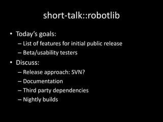 short-talk::robotlib
• Today’s goals:
  – List of features for initial public release
  – Beta/usability testers
• Discuss:
  – Release approach: SVN?
  – Documentation
  – Third party dependencies
  – Nightly builds
 