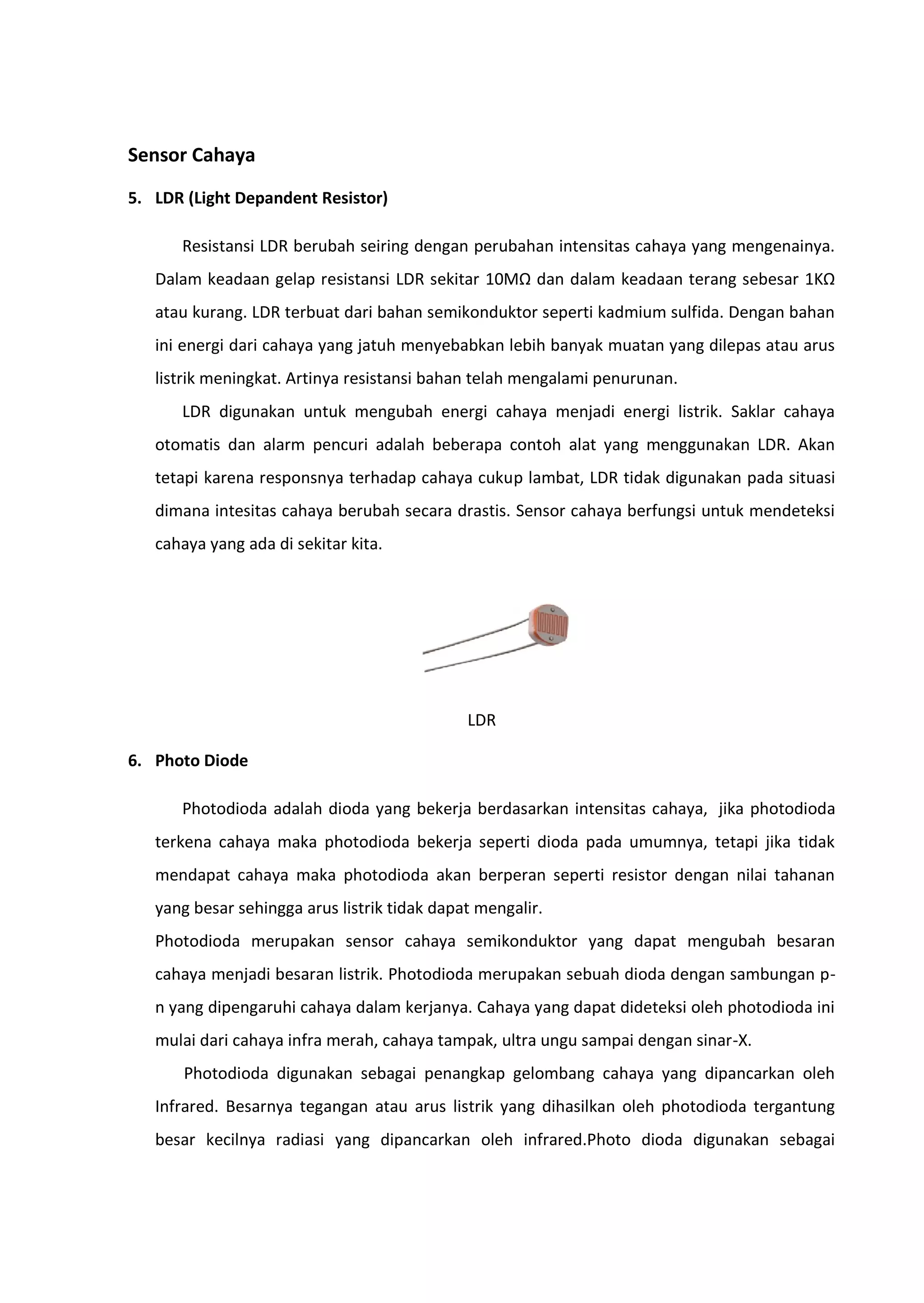 Sensor Cahaya
5. LDR (Light Depandent Resistor)
Resistansi LDR berubah seiring dengan perubahan intensitas cahaya yang mengenainya.
Dalam keadaan gelap resistansi LDR sekitar 10MΩ dan dalam keadaan terang sebesar 1KΩ
atau kurang. LDR terbuat dari bahan semikonduktor seperti kadmium sulfida. Dengan bahan
ini energi dari cahaya yang jatuh menyebabkan lebih banyak muatan yang dilepas atau arus
listrik meningkat. Artinya resistansi bahan telah mengalami penurunan.
LDR digunakan untuk mengubah energi cahaya menjadi energi listrik. Saklar cahaya
otomatis dan alarm pencuri adalah beberapa contoh alat yang menggunakan LDR. Akan
tetapi karena responsnya terhadap cahaya cukup lambat, LDR tidak digunakan pada situasi
dimana intesitas cahaya berubah secara drastis. Sensor cahaya berfungsi untuk mendeteksi
cahaya yang ada di sekitar kita.
LDR
6. Photo Diode
Photodioda adalah dioda yang bekerja berdasarkan intensitas cahaya, jika photodioda
terkena cahaya maka photodioda bekerja seperti dioda pada umumnya, tetapi jika tidak
mendapat cahaya maka photodioda akan berperan seperti resistor dengan nilai tahanan
yang besar sehingga arus listrik tidak dapat mengalir.
Photodioda merupakan sensor cahaya semikonduktor yang dapat mengubah besaran
cahaya menjadi besaran listrik. Photodioda merupakan sebuah dioda dengan sambungan p-
n yang dipengaruhi cahaya dalam kerjanya. Cahaya yang dapat dideteksi oleh photodioda ini
mulai dari cahaya infra merah, cahaya tampak, ultra ungu sampai dengan sinar-X.
Photodioda digunakan sebagai penangkap gelombang cahaya yang dipancarkan oleh
Infrared. Besarnya tegangan atau arus listrik yang dihasilkan oleh photodioda tergantung
besar kecilnya radiasi yang dipancarkan oleh infrared.Photo dioda digunakan sebagai
 