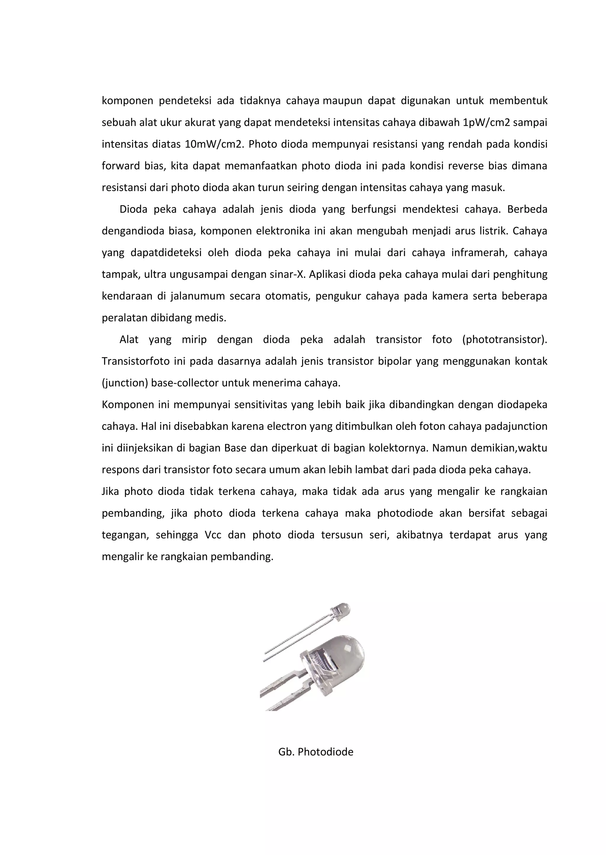 komponen pendeteksi ada tidaknya cahaya maupun dapat digunakan untuk membentuk
sebuah alat ukur akurat yang dapat mendeteksi intensitas cahaya dibawah 1pW/cm2 sampai
intensitas diatas 10mW/cm2. Photo dioda mempunyai resistansi yang rendah pada kondisi
forward bias, kita dapat memanfaatkan photo dioda ini pada kondisi reverse bias dimana
resistansi dari photo dioda akan turun seiring dengan intensitas cahaya yang masuk.
Dioda peka cahaya adalah jenis dioda yang berfungsi mendektesi cahaya. Berbeda
dengandioda biasa, komponen elektronika ini akan mengubah menjadi arus listrik. Cahaya
yang dapatdideteksi oleh dioda peka cahaya ini mulai dari cahaya inframerah, cahaya
tampak, ultra ungusampai dengan sinar-X. Aplikasi dioda peka cahaya mulai dari penghitung
kendaraan di jalanumum secara otomatis, pengukur cahaya pada kamera serta beberapa
peralatan dibidang medis.
Alat yang mirip dengan dioda peka adalah transistor foto (phototransistor).
Transistorfoto ini pada dasarnya adalah jenis transistor bipolar yang menggunakan kontak
(junction) base-collector untuk menerima cahaya.
Komponen ini mempunyai sensitivitas yang lebih baik jika dibandingkan dengan diodapeka
cahaya. Hal ini disebabkan karena electron yang ditimbulkan oleh foton cahaya padajunction
ini diinjeksikan di bagian Base dan diperkuat di bagian kolektornya. Namun demikian,waktu
respons dari transistor foto secara umum akan lebih lambat dari pada dioda peka cahaya.
Jika photo dioda tidak terkena cahaya, maka tidak ada arus yang mengalir ke rangkaian
pembanding, jika photo dioda terkena cahaya maka photodiode akan bersifat sebagai
tegangan, sehingga Vcc dan photo dioda tersusun seri, akibatnya terdapat arus yang
mengalir ke rangkaian pembanding.
Gb. Photodiode
 