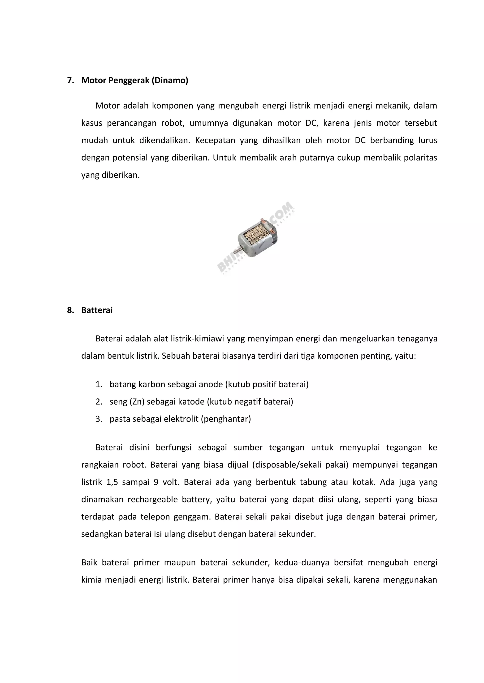 7. Motor Penggerak (Dinamo)
Motor adalah komponen yang mengubah energi listrik menjadi energi mekanik, dalam
kasus perancangan robot, umumnya digunakan motor DC, karena jenis motor tersebut
mudah untuk dikendalikan. Kecepatan yang dihasilkan oleh motor DC berbanding lurus
dengan potensial yang diberikan. Untuk membalik arah putarnya cukup membalik polaritas
yang diberikan.
8. Batterai
Baterai adalah alat listrik-kimiawi yang menyimpan energi dan mengeluarkan tenaganya
dalam bentuk listrik. Sebuah baterai biasanya terdiri dari tiga komponen penting, yaitu:
1. batang karbon sebagai anode (kutub positif baterai)
2. seng (Zn) sebagai katode (kutub negatif baterai)
3. pasta sebagai elektrolit (penghantar)
Baterai disini berfungsi sebagai sumber tegangan untuk menyuplai tegangan ke
rangkaian robot. Baterai yang biasa dijual (disposable/sekali pakai) mempunyai tegangan
listrik 1,5 sampai 9 volt. Baterai ada yang berbentuk tabung atau kotak. Ada juga yang
dinamakan rechargeable battery, yaitu baterai yang dapat diisi ulang, seperti yang biasa
terdapat pada telepon genggam. Baterai sekali pakai disebut juga dengan baterai primer,
sedangkan baterai isi ulang disebut dengan baterai sekunder.
Baik baterai primer maupun baterai sekunder, kedua-duanya bersifat mengubah energi
kimia menjadi energi listrik. Baterai primer hanya bisa dipakai sekali, karena menggunakan
 