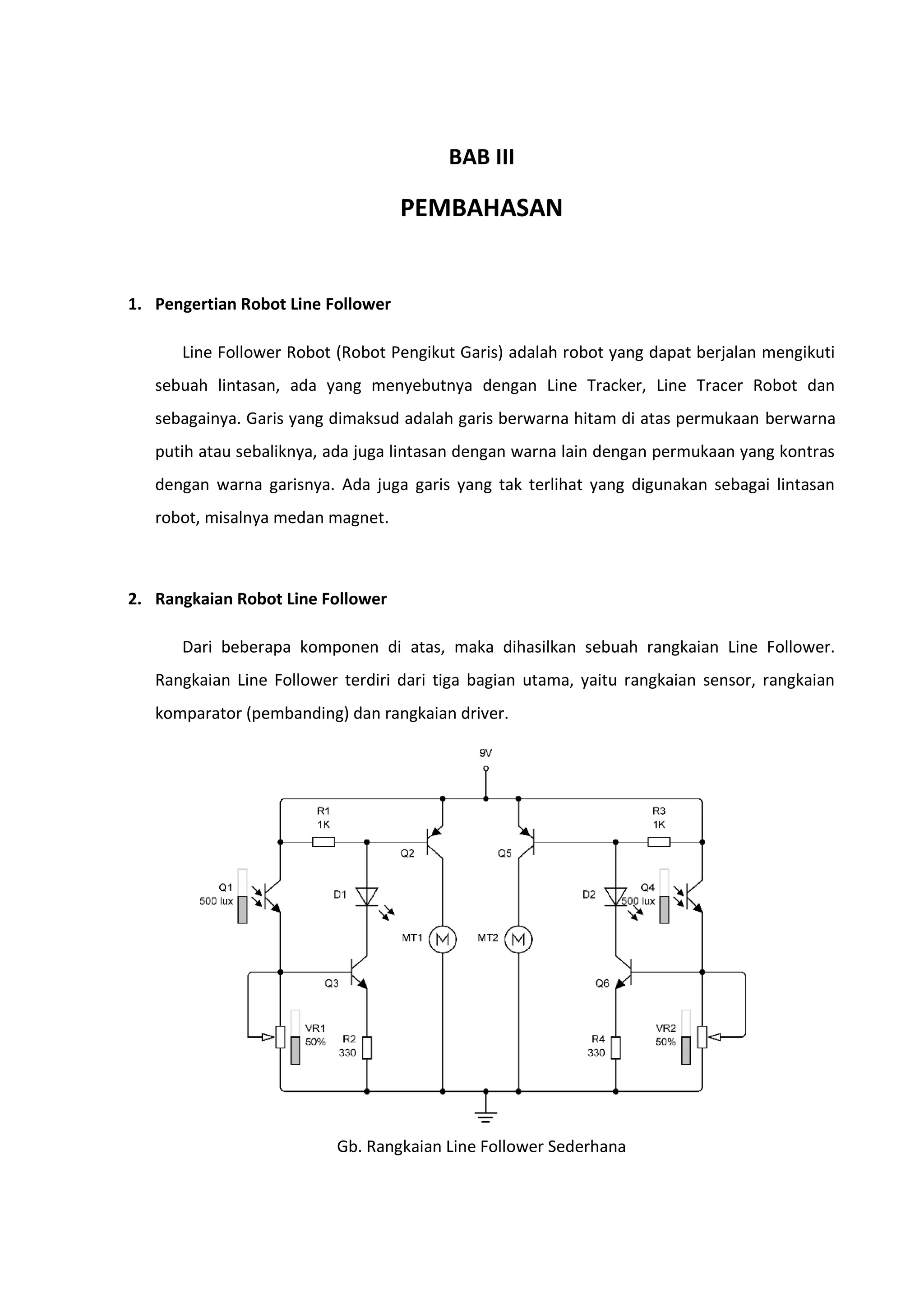 BAB III
PEMBAHASAN
1. Pengertian Robot Line Follower
Line Follower Robot (Robot Pengikut Garis) adalah robot yang dapat berjalan mengikuti
sebuah lintasan, ada yang menyebutnya dengan Line Tracker, Line Tracer Robot dan
sebagainya. Garis yang dimaksud adalah garis berwarna hitam di atas permukaan berwarna
putih atau sebaliknya, ada juga lintasan dengan warna lain dengan permukaan yang kontras
dengan warna garisnya. Ada juga garis yang tak terlihat yang digunakan sebagai lintasan
robot, misalnya medan magnet.
2. Rangkaian Robot Line Follower
Dari beberapa komponen di atas, maka dihasilkan sebuah rangkaian Line Follower.
Rangkaian Line Follower terdiri dari tiga bagian utama, yaitu rangkaian sensor, rangkaian
komparator (pembanding) dan rangkaian driver.
Gb. Rangkaian Line Follower Sederhana
 