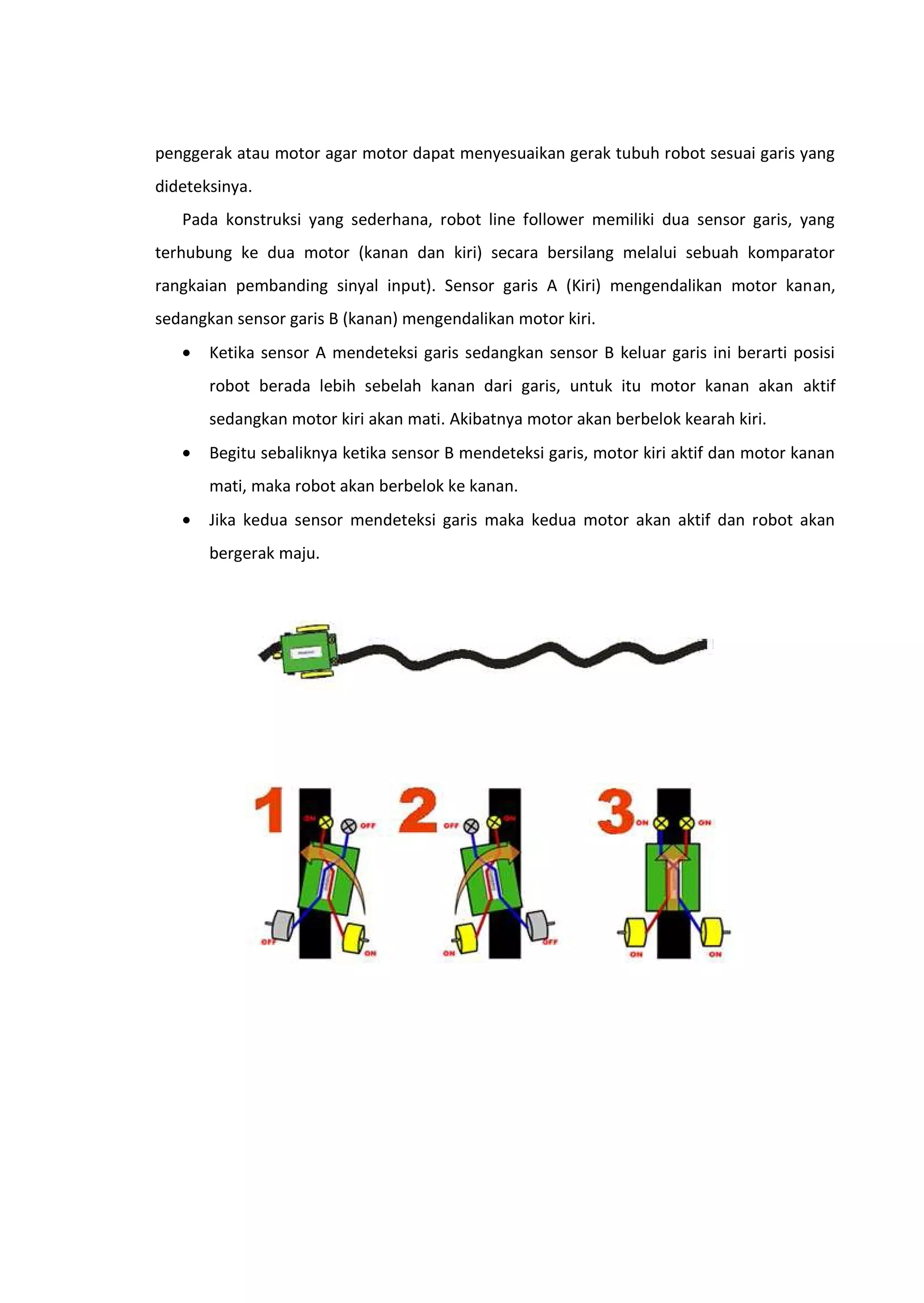 penggerak atau motor agar motor dapat menyesuaikan gerak tubuh robot sesuai garis yang
dideteksinya.
Pada konstruksi yang sederhana, robot line follower memiliki dua sensor garis, yang
terhubung ke dua motor (kanan dan kiri) secara bersilang melalui sebuah komparator
rangkaian pembanding sinyal input). Sensor garis A (Kiri) mengendalikan motor kanan,
sedangkan sensor garis B (kanan) mengendalikan motor kiri.
• Ketika sensor A mendeteksi garis sedangkan sensor B keluar garis ini berarti posisi
robot berada lebih sebelah kanan dari garis, untuk itu motor kanan akan aktif
sedangkan motor kiri akan mati. Akibatnya motor akan berbelok kearah kiri.
• Begitu sebaliknya ketika sensor B mendeteksi garis, motor kiri aktif dan motor kanan
mati, maka robot akan berbelok ke kanan.
• Jika kedua sensor mendeteksi garis maka kedua motor akan aktif dan robot akan
bergerak maju.
 