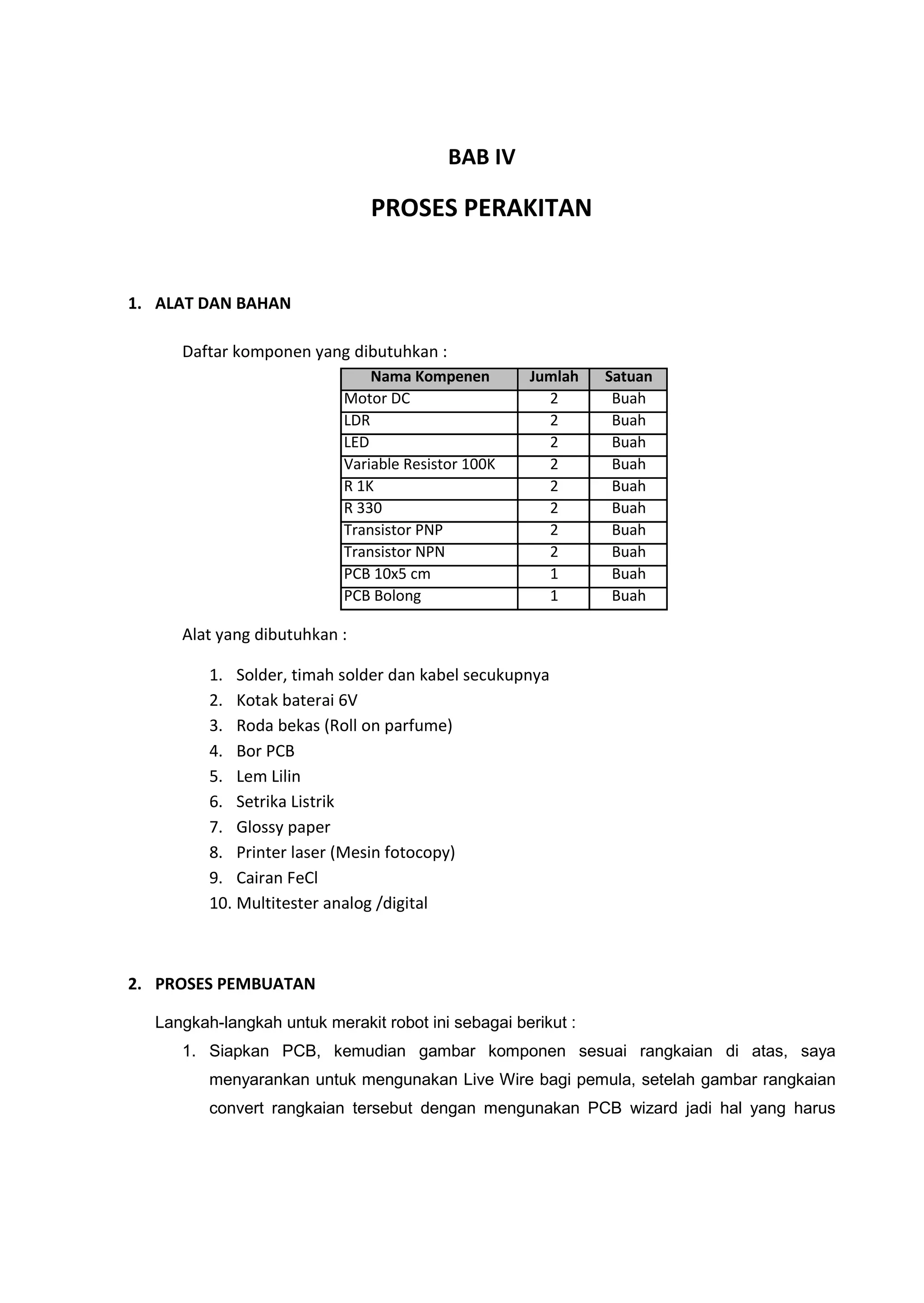 BAB IV
PROSES PERAKITAN
1. ALAT DAN BAHAN
Daftar komponen yang dibutuhkan :
Alat yang dibutuhkan :
1. Solder, timah solder dan kabel secukupnya
2. Kotak baterai 6V
3. Roda bekas (Roll on parfume)
4. Bor PCB
5. Lem Lilin
6. Setrika Listrik
7. Glossy paper
8. Printer laser (Mesin fotocopy)
9. Cairan FeCl
10. Multitester analog /digital
2. PROSES PEMBUATAN
Langkah-langkah untuk merakit robot ini sebagai berikut :
1. Siapkan PCB, kemudian gambar komponen sesuai rangkaian di atas, saya
menyarankan untuk mengunakan Live Wire bagi pemula, setelah gambar rangkaian
convert rangkaian tersebut dengan mengunakan PCB wizard jadi hal yang harus
Nama Kompenen Jumlah Satuan
Motor DC 2 Buah
LDR 2 Buah
LED 2 Buah
Variable Resistor 100K 2 Buah
R 1K 2 Buah
R 330 2 Buah
Transistor PNP 2 Buah
Transistor NPN 2 Buah
PCB 10x5 cm 1 Buah
PCB Bolong 1 Buah
 