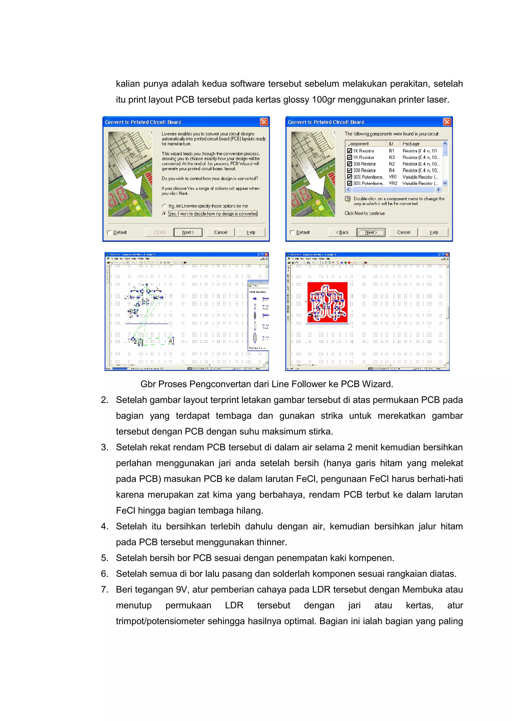 kalian punya adalah kedua software tersebut sebelum melakukan perakitan, setelah
itu print layout PCB tersebut pada kertas glossy 100gr menggunakan printer laser.
Gbr Proses Pengconvertan dari Line Follower ke PCB Wizard.
2. Setelah gambar layout terprint letakan gambar tersebut di atas permukaan PCB pada
bagian yang terdapat tembaga dan gunakan strika untuk merekatkan gambar
tersebut dengan PCB dengan suhu maksimum stirka.
3. Setelah rekat rendam PCB tersebut di dalam air selama 2 menit kemudian bersihkan
perlahan menggunakan jari anda setelah bersih (hanya garis hitam yang melekat
pada PCB) masukan PCB ke dalam larutan FeCl, pengunaan FeCl harus berhati-hati
karena merupakan zat kima yang berbahaya, rendam PCB terbut ke dalam larutan
FeCl hingga bagian tembaga hilang.
4. Setelah itu bersihkan terlebih dahulu dengan air, kemudian bersihkan jalur hitam
pada PCB tersebut menggunakan thinner.
5. Setelah bersih bor PCB sesuai dengan penempatan kaki kompenen.
6. Setelah semua di bor lalu pasang dan solderlah komponen sesuai rangkaian diatas.
7. Beri tegangan 9V, atur pemberian cahaya pada LDR tersebut dengan Membuka atau
menutup permukaan LDR tersebut dengan jari atau kertas, atur
trimpot/potensiometer sehingga hasilnya optimal. Bagian ini ialah bagian yang paling
 