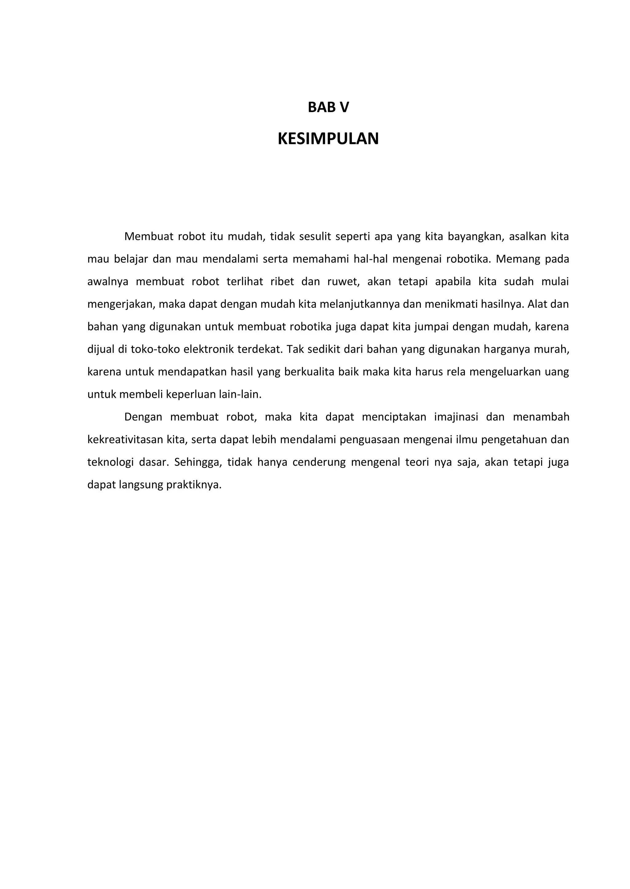 BAB V
KESIMPULAN
Membuat robot itu mudah, tidak sesulit seperti apa yang kita bayangkan, asalkan kita
mau belajar dan mau mendalami serta memahami hal-hal mengenai robotika. Memang pada
awalnya membuat robot terlihat ribet dan ruwet, akan tetapi apabila kita sudah mulai
mengerjakan, maka dapat dengan mudah kita melanjutkannya dan menikmati hasilnya. Alat dan
bahan yang digunakan untuk membuat robotika juga dapat kita jumpai dengan mudah, karena
dijual di toko-toko elektronik terdekat. Tak sedikit dari bahan yang digunakan harganya murah,
karena untuk mendapatkan hasil yang berkualita baik maka kita harus rela mengeluarkan uang
untuk membeli keperluan lain-lain.
Dengan membuat robot, maka kita dapat menciptakan imajinasi dan menambah
kekreativitasan kita, serta dapat lebih mendalami penguasaan mengenai ilmu pengetahuan dan
teknologi dasar. Sehingga, tidak hanya cenderung mengenal teori nya saja, akan tetapi juga
dapat langsung praktiknya.
 