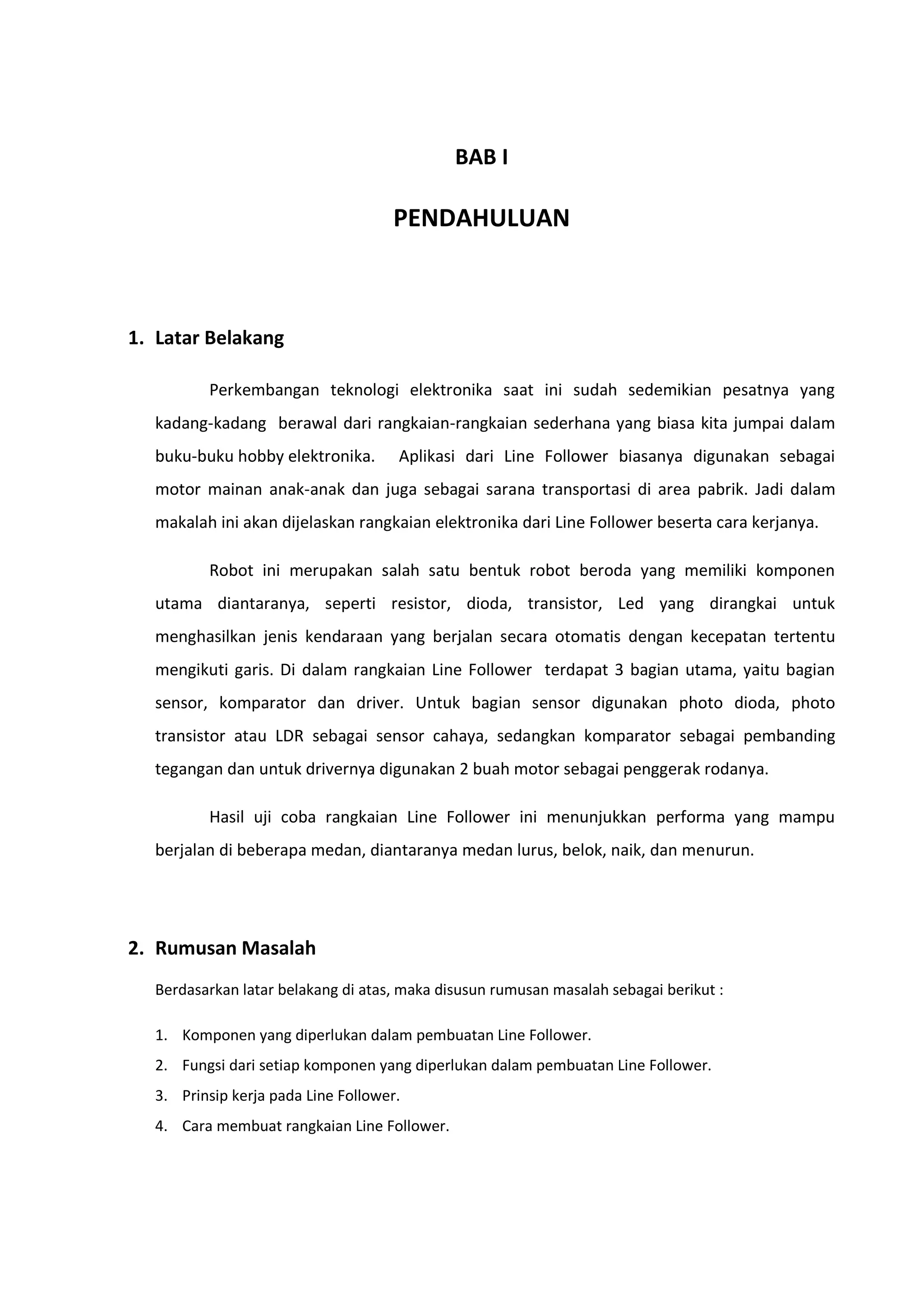 BAB I
PENDAHULUAN
1. Latar Belakang
Perkembangan teknologi elektronika saat ini sudah sedemikian pesatnya yang
kadang-kadang berawal dari rangkaian-rangkaian sederhana yang biasa kita jumpai dalam
buku-buku hobby elektronika. Aplikasi dari Line Follower biasanya digunakan sebagai
motor mainan anak-anak dan juga sebagai sarana transportasi di area pabrik. Jadi dalam
makalah ini akan dijelaskan rangkaian elektronika dari Line Follower beserta cara kerjanya.
Robot ini merupakan salah satu bentuk robot beroda yang memiliki komponen
utama diantaranya, seperti resistor, dioda, transistor, Led yang dirangkai untuk
menghasilkan jenis kendaraan yang berjalan secara otomatis dengan kecepatan tertentu
mengikuti garis. Di dalam rangkaian Line Follower terdapat 3 bagian utama, yaitu bagian
sensor, komparator dan driver. Untuk bagian sensor digunakan photo dioda, photo
transistor atau LDR sebagai sensor cahaya, sedangkan komparator sebagai pembanding
tegangan dan untuk drivernya digunakan 2 buah motor sebagai penggerak rodanya.
Hasil uji coba rangkaian Line Follower ini menunjukkan performa yang mampu
berjalan di beberapa medan, diantaranya medan lurus, belok, naik, dan menurun.
2. Rumusan Masalah
Berdasarkan latar belakang di atas, maka disusun rumusan masalah sebagai berikut :
1. Komponen yang diperlukan dalam pembuatan Line Follower.
2. Fungsi dari setiap komponen yang diperlukan dalam pembuatan Line Follower.
3. Prinsip kerja pada Line Follower.
4. Cara membuat rangkaian Line Follower.
 