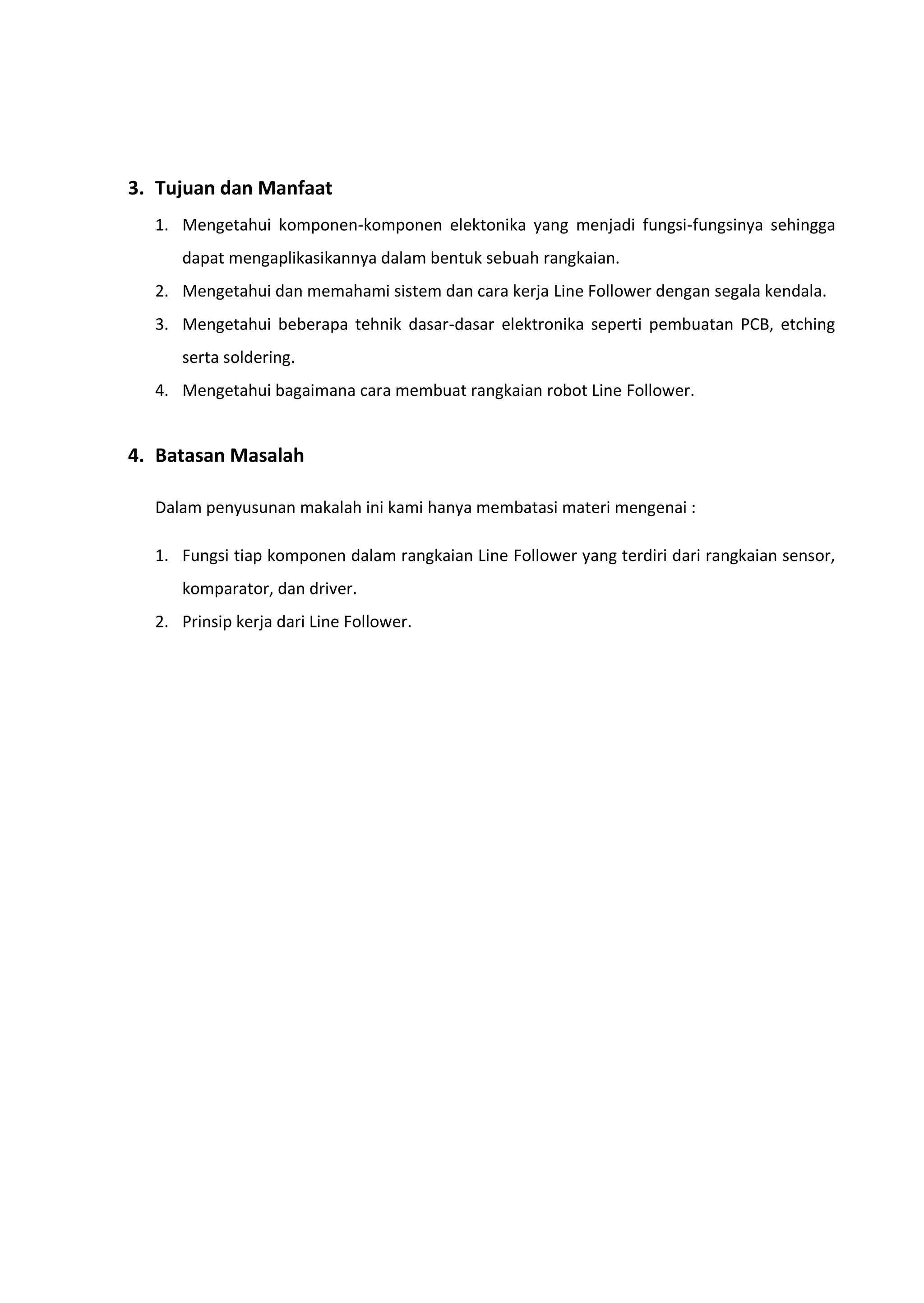 3. Tujuan dan Manfaat
1. Mengetahui komponen-komponen elektonika yang menjadi fungsi-fungsinya sehingga
dapat mengaplikasikannya dalam bentuk sebuah rangkaian.
2. Mengetahui dan memahami sistem dan cara kerja Line Follower dengan segala kendala.
3. Mengetahui beberapa tehnik dasar-dasar elektronika seperti pembuatan PCB, etching
serta soldering.
4. Mengetahui bagaimana cara membuat rangkaian robot Line Follower.
4. Batasan Masalah
Dalam penyusunan makalah ini kami hanya membatasi materi mengenai :
1. Fungsi tiap komponen dalam rangkaian Line Follower yang terdiri dari rangkaian sensor,
komparator, dan driver.
2. Prinsip kerja dari Line Follower.
 