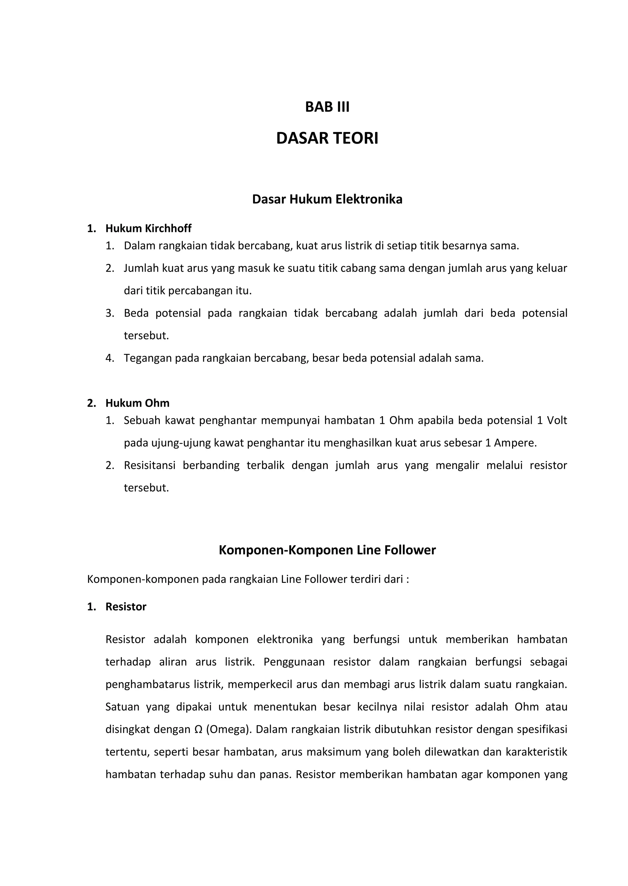 BAB III
DASAR TEORI
Dasar Hukum Elektronika
1. Hukum Kirchhoff
1. Dalam rangkaian tidak bercabang, kuat arus listrik di setiap titik besarnya sama.
2. Jumlah kuat arus yang masuk ke suatu titik cabang sama dengan jumlah arus yang keluar
dari titik percabangan itu.
3. Beda potensial pada rangkaian tidak bercabang adalah jumlah dari beda potensial
tersebut.
4. Tegangan pada rangkaian bercabang, besar beda potensial adalah sama.
2. Hukum Ohm
1. Sebuah kawat penghantar mempunyai hambatan 1 Ohm apabila beda potensial 1 Volt
pada ujung-ujung kawat penghantar itu menghasilkan kuat arus sebesar 1 Ampere.
2. Resisitansi berbanding terbalik dengan jumlah arus yang mengalir melalui resistor
tersebut.
Komponen-Komponen Line Follower
Komponen-komponen pada rangkaian Line Follower terdiri dari :
1. Resistor
Resistor adalah komponen elektronika yang berfungsi untuk memberikan hambatan
terhadap aliran arus listrik. Penggunaan resistor dalam rangkaian berfungsi sebagai
penghambatarus listrik, memperkecil arus dan membagi arus listrik dalam suatu rangkaian.
Satuan yang dipakai untuk menentukan besar kecilnya nilai resistor adalah Ohm atau
disingkat dengan Ω (Omega). Dalam rangkaian listrik dibutuhkan resistor dengan spesifikasi
tertentu, seperti besar hambatan, arus maksimum yang boleh dilewatkan dan karakteristik
hambatan terhadap suhu dan panas. Resistor memberikan hambatan agar komponen yang
 