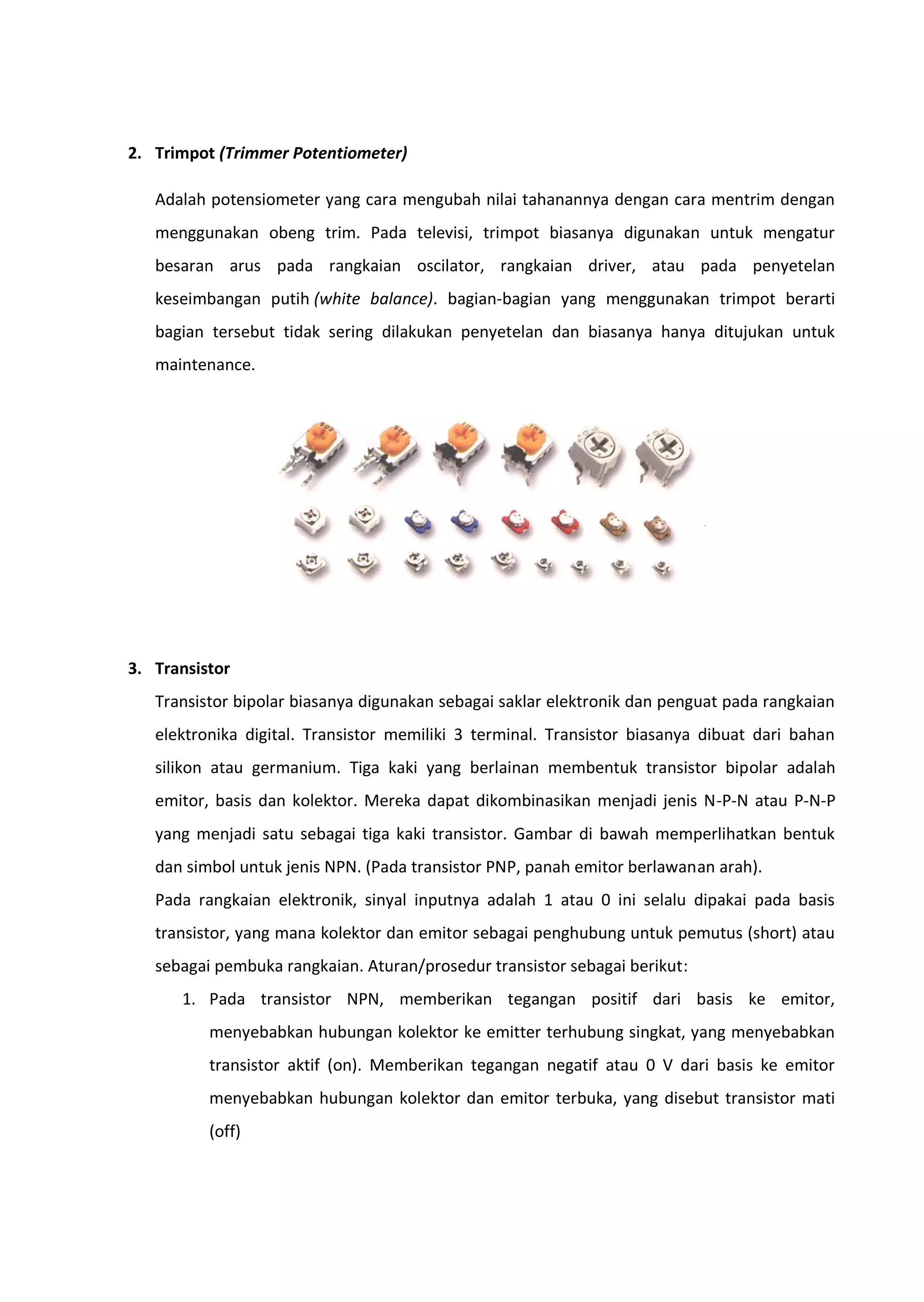 2. Trimpot (Trimmer Potentiometer)
Adalah potensiometer yang cara mengubah nilai tahanannya dengan cara mentrim dengan
menggunakan obeng trim. Pada televisi, trimpot biasanya digunakan untuk mengatur
besaran arus pada rangkaian oscilator, rangkaian driver, atau pada penyetelan
keseimbangan putih (white balance). bagian-bagian yang menggunakan trimpot berarti
bagian tersebut tidak sering dilakukan penyetelan dan biasanya hanya ditujukan untuk
maintenance.
3. Transistor
Transistor bipolar biasanya digunakan sebagai saklar elektronik dan penguat pada rangkaian
elektronika digital. Transistor memiliki 3 terminal. Transistor biasanya dibuat dari bahan
silikon atau germanium. Tiga kaki yang berlainan membentuk transistor bipolar adalah
emitor, basis dan kolektor. Mereka dapat dikombinasikan menjadi jenis N-P-N atau P-N-P
yang menjadi satu sebagai tiga kaki transistor. Gambar di bawah memperlihatkan bentuk
dan simbol untuk jenis NPN. (Pada transistor PNP, panah emitor berlawanan arah).
Pada rangkaian elektronik, sinyal inputnya adalah 1 atau 0 ini selalu dipakai pada basis
transistor, yang mana kolektor dan emitor sebagai penghubung untuk pemutus (short) atau
sebagai pembuka rangkaian. Aturan/prosedur transistor sebagai berikut:
1. Pada transistor NPN, memberikan tegangan positif dari basis ke emitor,
menyebabkan hubungan kolektor ke emitter terhubung singkat, yang menyebabkan
transistor aktif (on). Memberikan tegangan negatif atau 0 V dari basis ke emitor
menyebabkan hubungan kolektor dan emitor terbuka, yang disebut transistor mati
(off)
 