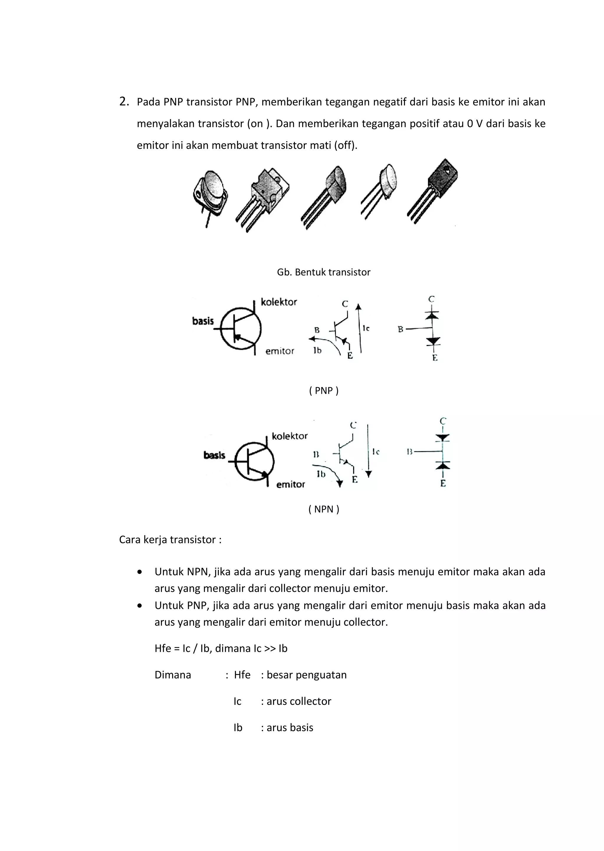 2. Pada PNP transistor PNP, memberikan tegangan negatif dari basis ke emitor ini akan
menyalakan transistor (on ). Dan memberikan tegangan positif atau 0 V dari basis ke
emitor ini akan membuat transistor mati (off).
Gb. Bentuk transistor
( PNP )
( NPN )
Cara kerja transistor :
• Untuk NPN, jika ada arus yang mengalir dari basis menuju emitor maka akan ada
arus yang mengalir dari collector menuju emitor.
• Untuk PNP, jika ada arus yang mengalir dari emitor menuju basis maka akan ada
arus yang mengalir dari emitor menuju collector.
Hfe = Ic / Ib, dimana Ic >> Ib
Dimana : Hfe : besar penguatan
Ic : arus collector
Ib : arus basis
 