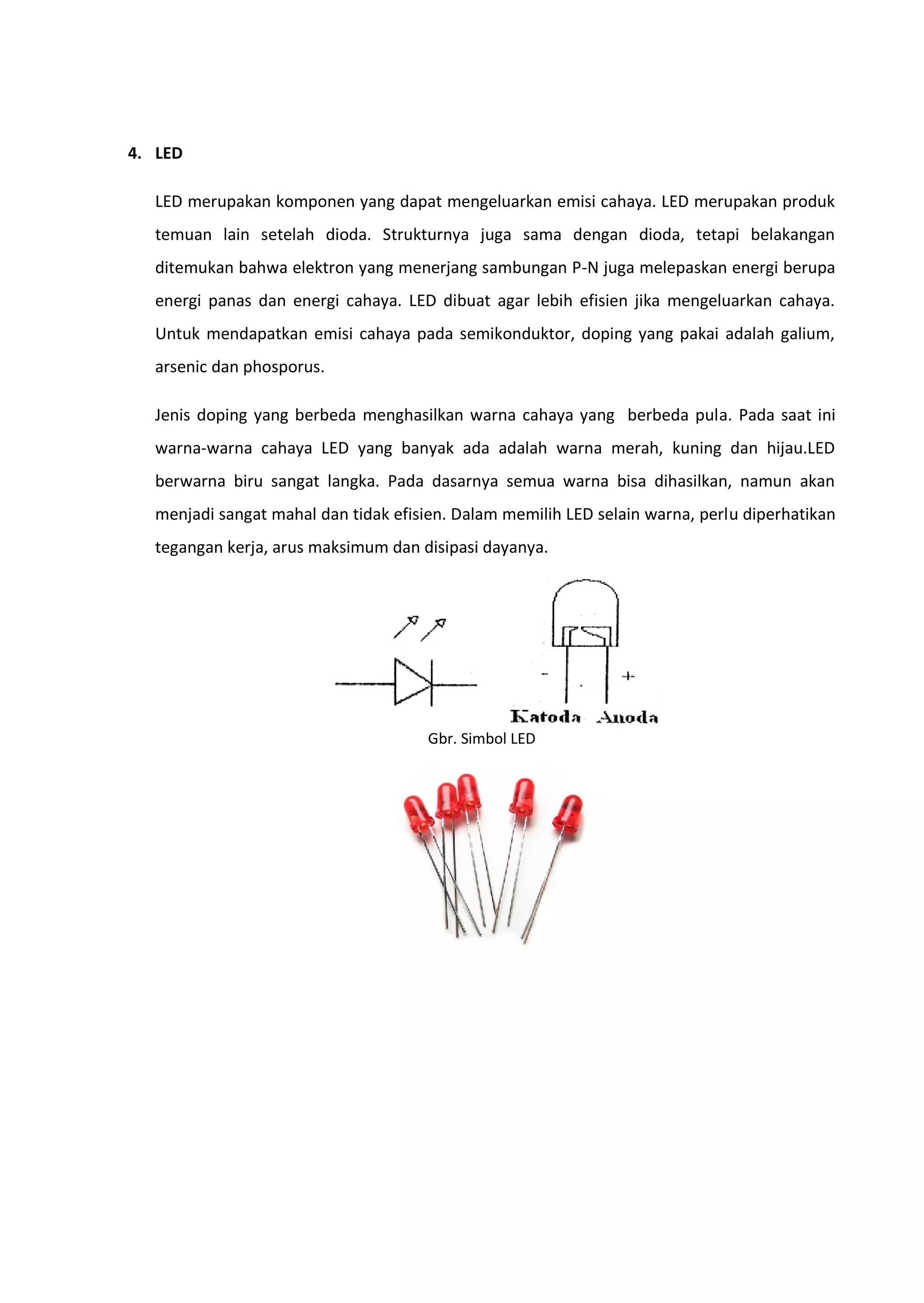4. LED
LED merupakan komponen yang dapat mengeluarkan emisi cahaya. LED merupakan produk
temuan lain setelah dioda. Strukturnya juga sama dengan dioda, tetapi belakangan
ditemukan bahwa elektron yang menerjang sambungan P-N juga melepaskan energi berupa
energi panas dan energi cahaya. LED dibuat agar lebih efisien jika mengeluarkan cahaya.
Untuk mendapatkan emisi cahaya pada semikonduktor, doping yang pakai adalah galium,
arsenic dan phosporus.
Jenis doping yang berbeda menghasilkan warna cahaya yang berbeda pula. Pada saat ini
warna-warna cahaya LED yang banyak ada adalah warna merah, kuning dan hijau.LED
berwarna biru sangat langka. Pada dasarnya semua warna bisa dihasilkan, namun akan
menjadi sangat mahal dan tidak efisien. Dalam memilih LED selain warna, perlu diperhatikan
tegangan kerja, arus maksimum dan disipasi dayanya.
Gbr. Simbol LED
 