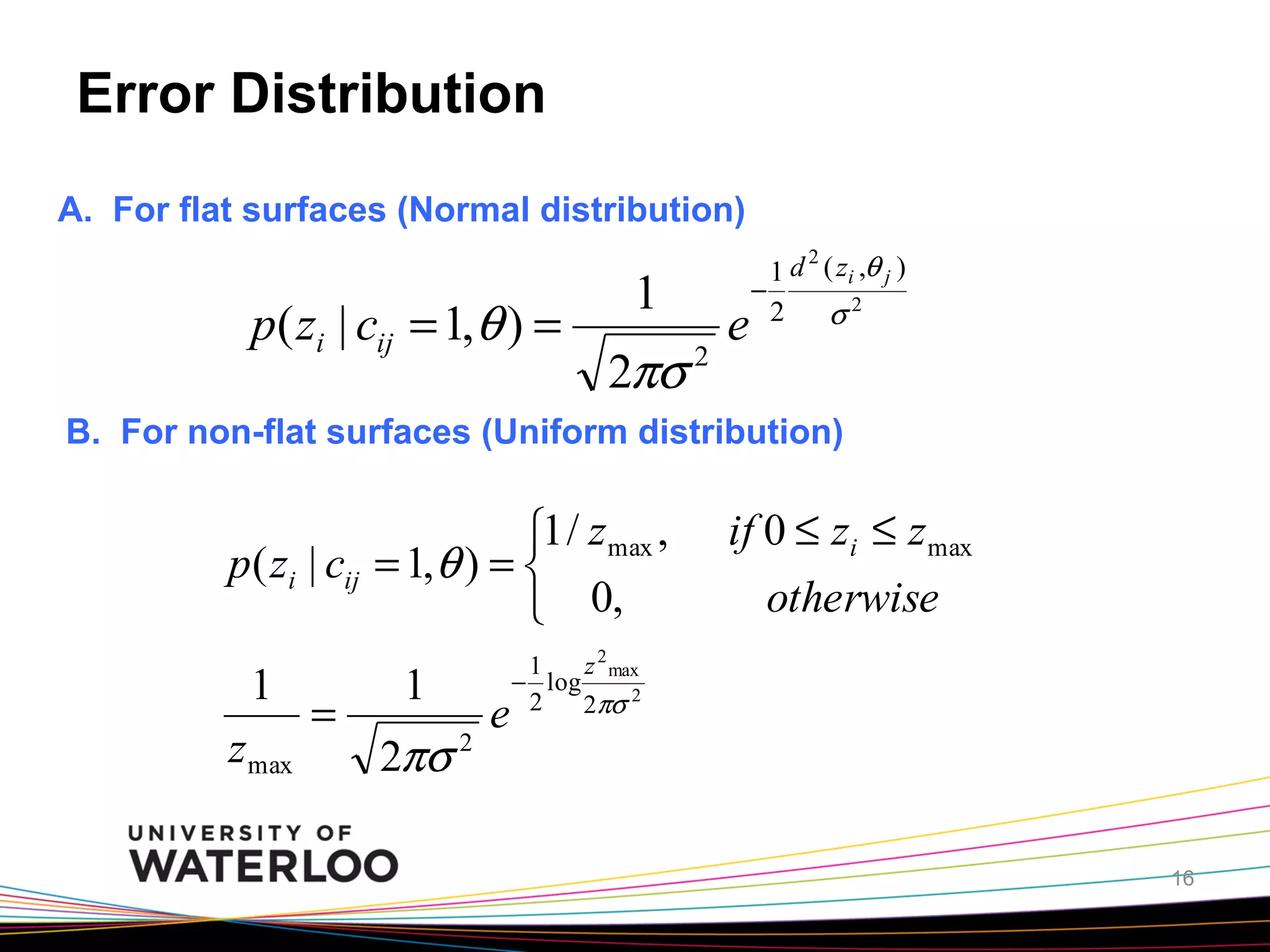 Error Distribution
A. For flat surfaces (Normal distribution)

p( zi | cij = 1,θ ) =

1
2πσ

2

e

2
1 d ( zi ,θ j )
−
2
σ2

B. For non-flat surfaces (Uniform distribution)

⎧1 / z max ,
p( zi | cij = 1, θ ) = ⎨
⎩ 0,
1
z max

=

1
2πσ

2

e

if 0 ≤ zi ≤ z max
otherwise

1
z 2 max
− log
2
2πσ 2

16

 