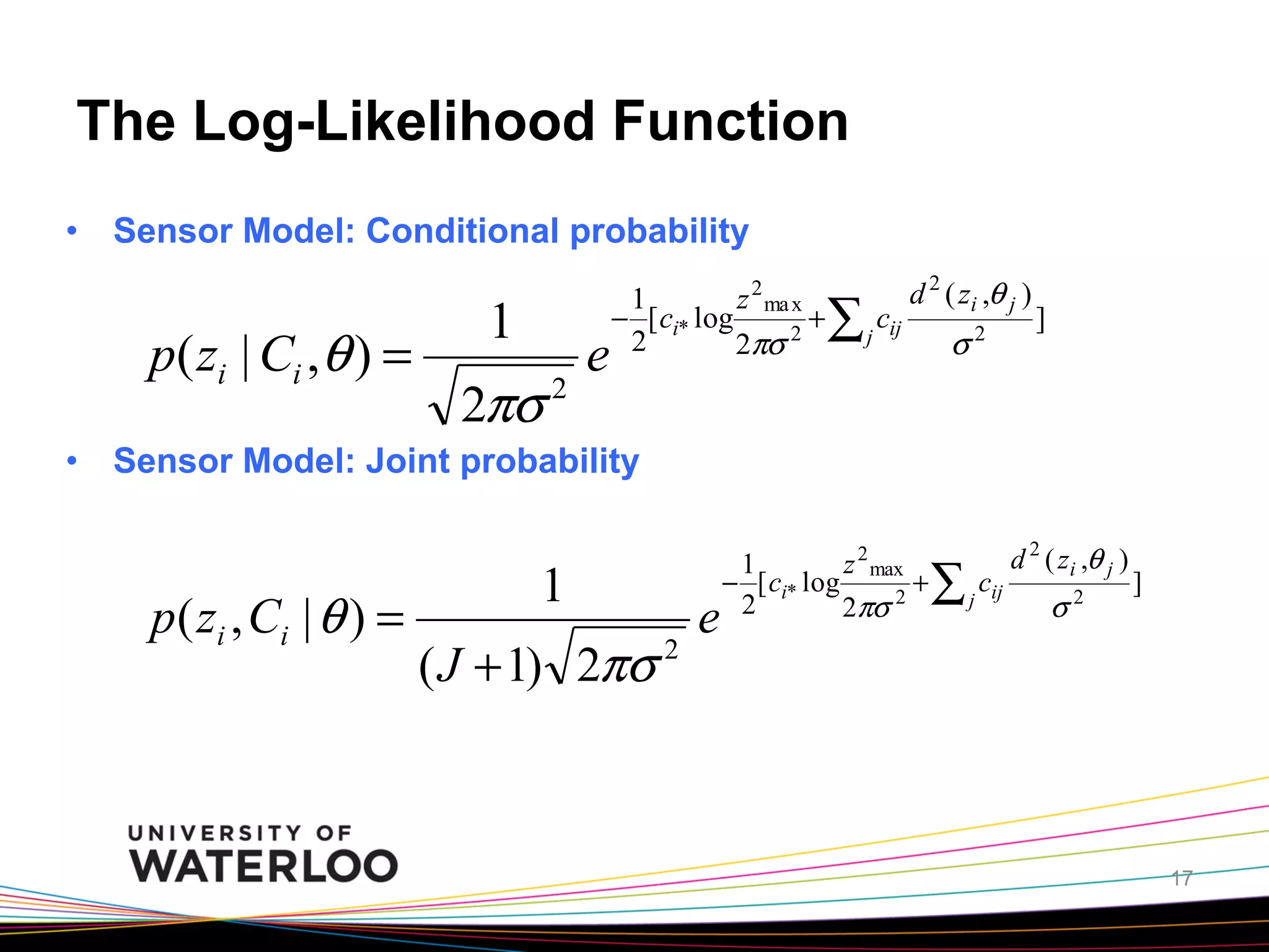 The Log-Likelihood Function
•  Sensor Model: Conditional probability

p( zi | Ci ,θ ) =

1
2πσ 2

e

1
z 2 ma x
− [ ci* log
+
2
2
2πσ

∑ j cij

d 2 ( zi ,θ j )

σ

2

]

•  Sensor Model: Joint probability

p( zi , Ci | θ ) =

1
( J + 1) 2πσ 2

e

1
z 2 max
− [ ci* log
+
2
2
2πσ

∑ j cij

d 2 ( zi ,θ j )

σ

2

]

17

 