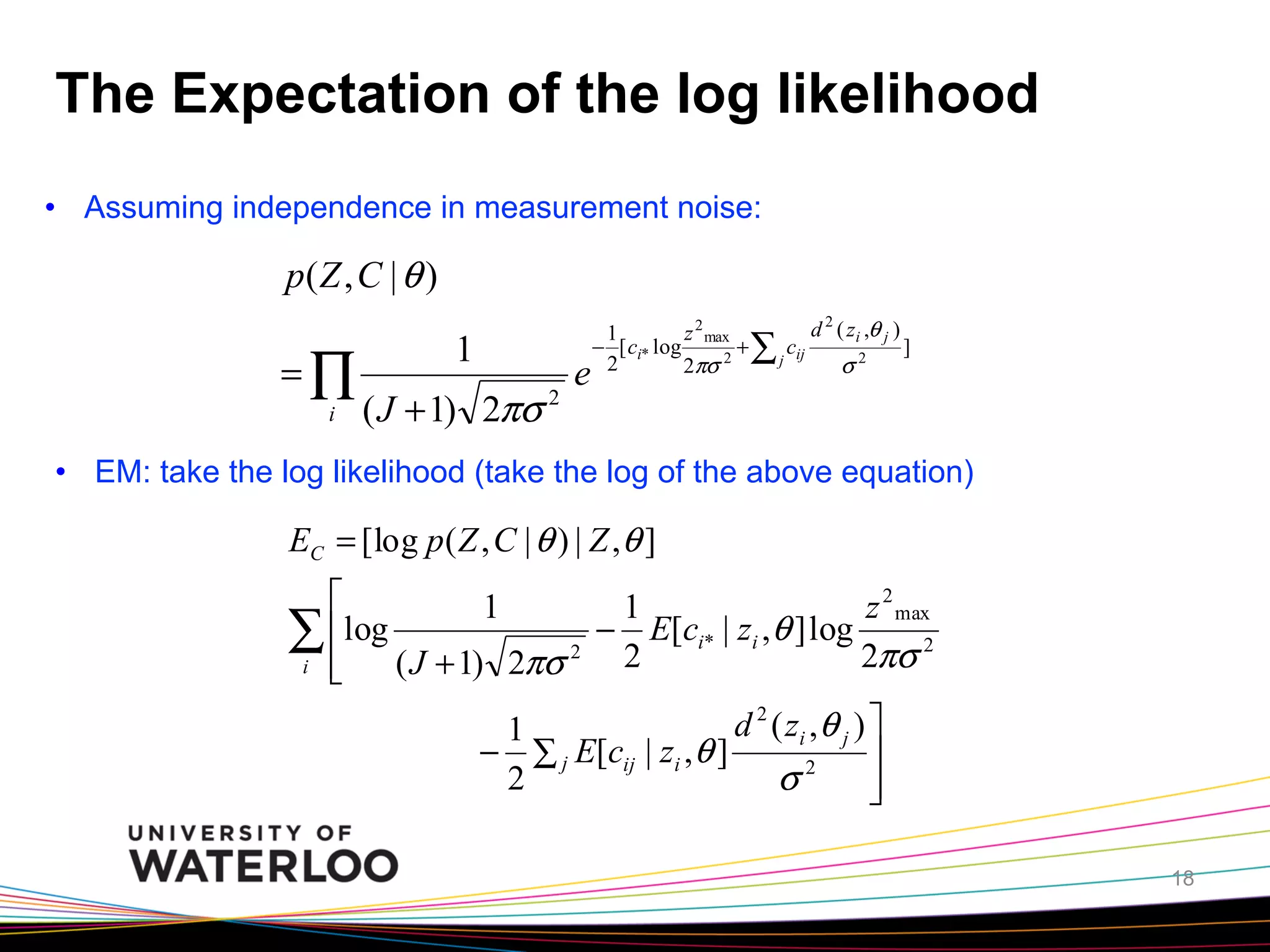 The Expectation of the log likelihood
•  Assuming independence in measurement noise:

p( Z , C | θ )
=∏
i

1
( J + 1) 2πσ

2

e

1
z 2 max
− [ ci* log
+
2
2πσ 2

∑ j cij

d 2 ( zi ,θ j )

σ2

]

•  EM: take the log likelihood (take the log of the above equation)

EC = [log p ( Z , C | θ ) | Z , θ ]
⎡
1
1
z 2 max
∑ ⎢log ( J + 1) 2πσ 2 − 2 E[ci* | zi ,θ ] log 2πσ 2
i ⎢
⎣
d 2 ( zi , θ j ) ⎤
1
− ∑ j E[cij | zi , θ ]
⎥
2
σ2 ⎥
⎦
18

 