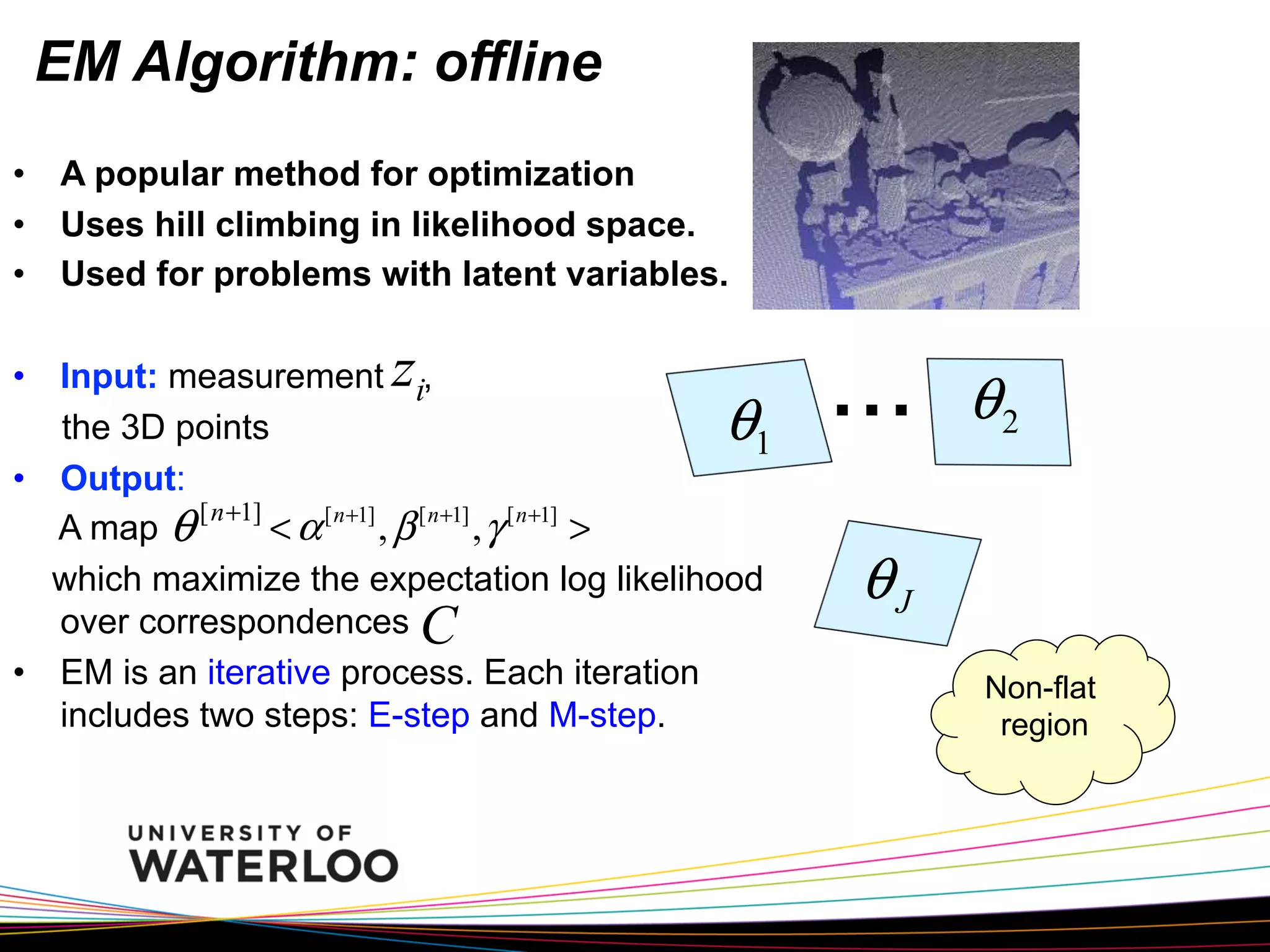 EM Algorithm: offline
•  A popular method for optimization
•  Uses hill climbing in likelihood space.
•  Used for problems with latent variables.

z

•  Input: measurement i,
the 3D points
1
•  Output:
[ n +1]
< α [ n+1] , β [ n+1] , γ [ n+1] >
A map θ
which maximize the expectation log likelihood
over correspondences C
•  EM is an iterative process. Each iteration
includes two steps: E-step and M-step.

θ

...

θ2

θJ
Non-flat
region

 