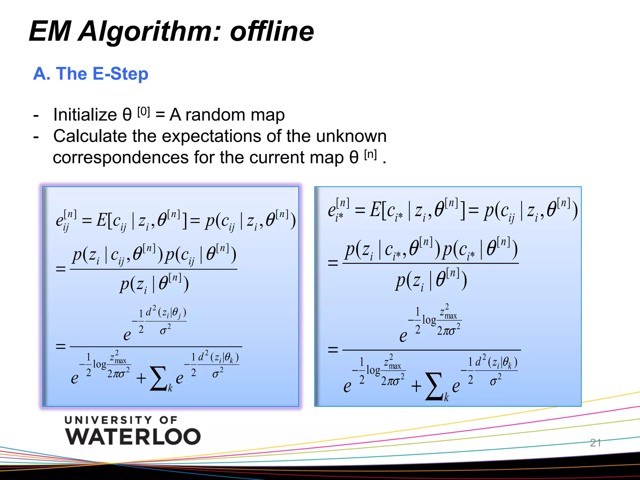 EM Algorithm: offline
A. The E-Step
-  Initialize θ [0] = A random map
-  Calculate the expectations of the unknown
correspondences for the current map θ [n] .
[
eijn ] = E[cij | zi ,θ [ n ] ] = p(cij | zi ,θ [ n ] )

p( zi | cij ,θ ) p(cij | θ )
[n]

=

[n]

p ( zi | θ [ n ] )
e

=
e

2
z max
2

1
− log
2 2πσ

2
1 d ( zi |θ j )
−
2 σ2

+ ∑k e

−

2

1 d ( zi |θ k )
2 σ2

ei[*n ] = E[ci* | zi ,θ [ n ] ] = p(cij | zi ,θ [ n ] )
p( zi | ci* ,θ [ n ] ) p(ci* | θ [ n ] )
=
p ( zi | θ [ n ] )
e

=
e

2
z max
1
− log
2 2πσ 2

z2
1
− log max2
2 2πσ

+ ∑k e

1 d 2 ( zi |θ k )
−
2 σ2

21

 