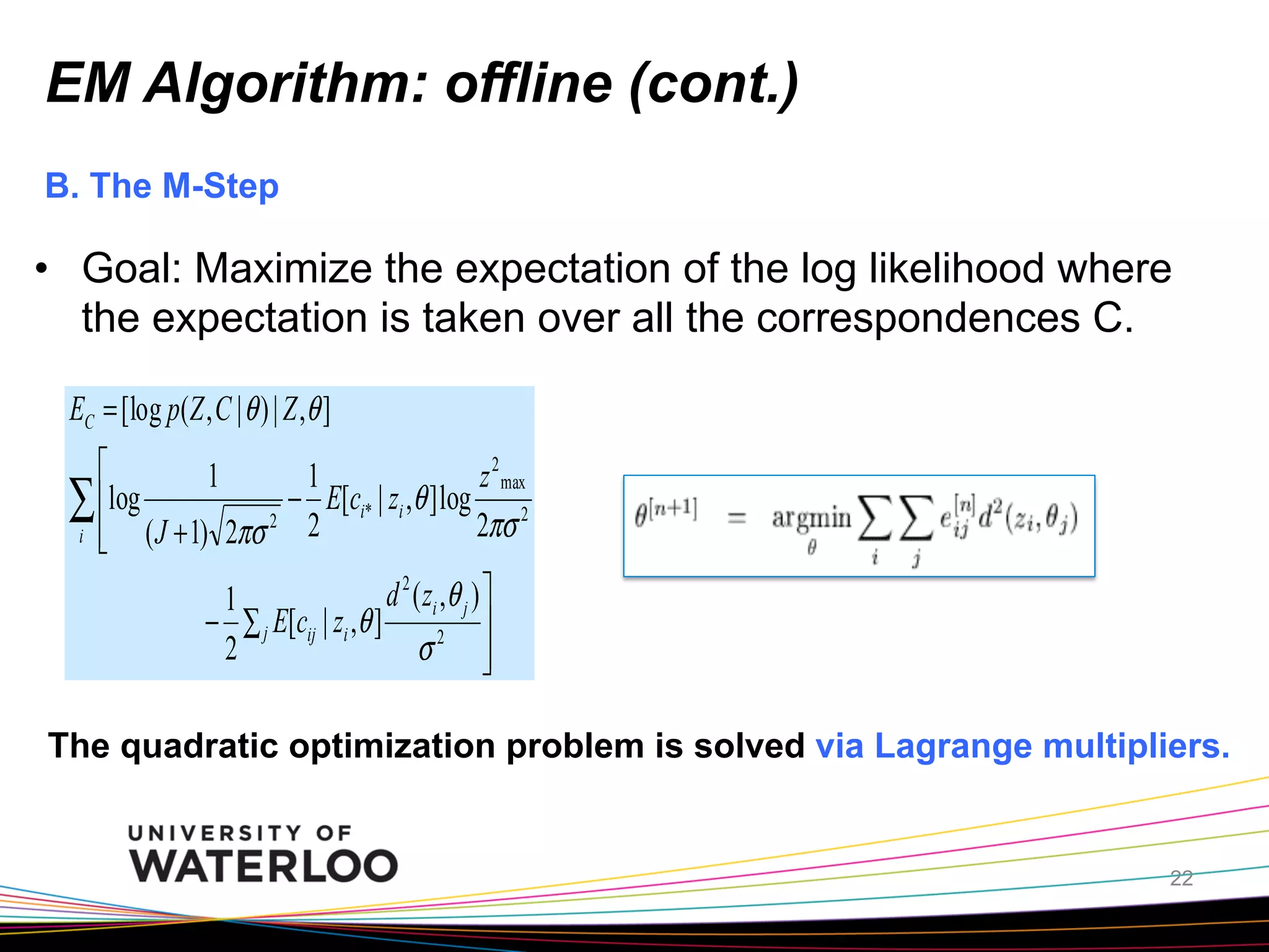 EM Algorithm: offline (cont.)
B. The M-Step

•  Goal: Maximize the expectation of the log likelihood where
the expectation is taken over all the correspondences C.
EC = [log p(Z , C | θ ) | Z ,θ ]
⎡
1
1
z 2 max
∑ ⎢log ( J + 1) 2πσ 2 − 2 E[ci* | zi ,θ ] log 2πσ 2
i ⎢
⎣
d 2 ( zi , θ j ) ⎤
1
− ∑ j E[cij | zi ,θ ]
⎥
2
σ2 ⎥
⎦

The quadratic optimization problem is solved via Lagrange multipliers.

22

 