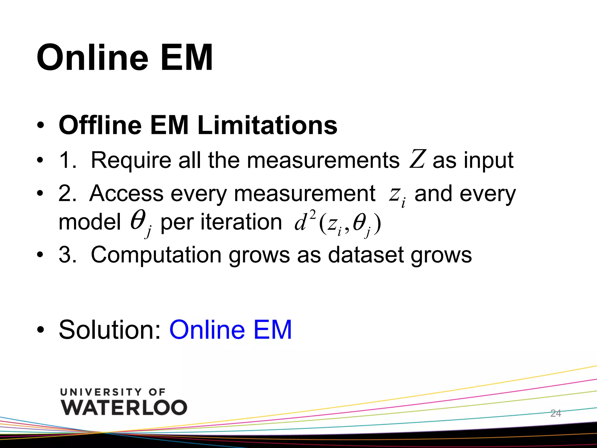 Online EM	
•  Offline EM Limitations
•  1. Require all the measurements Z as input
•  2. Access every measurement zi and every
θ j per iteration d 2 ( zi ,θ j )
model
•  3. Computation grows as dataset grows

•  Solution: Online EM	
24

 