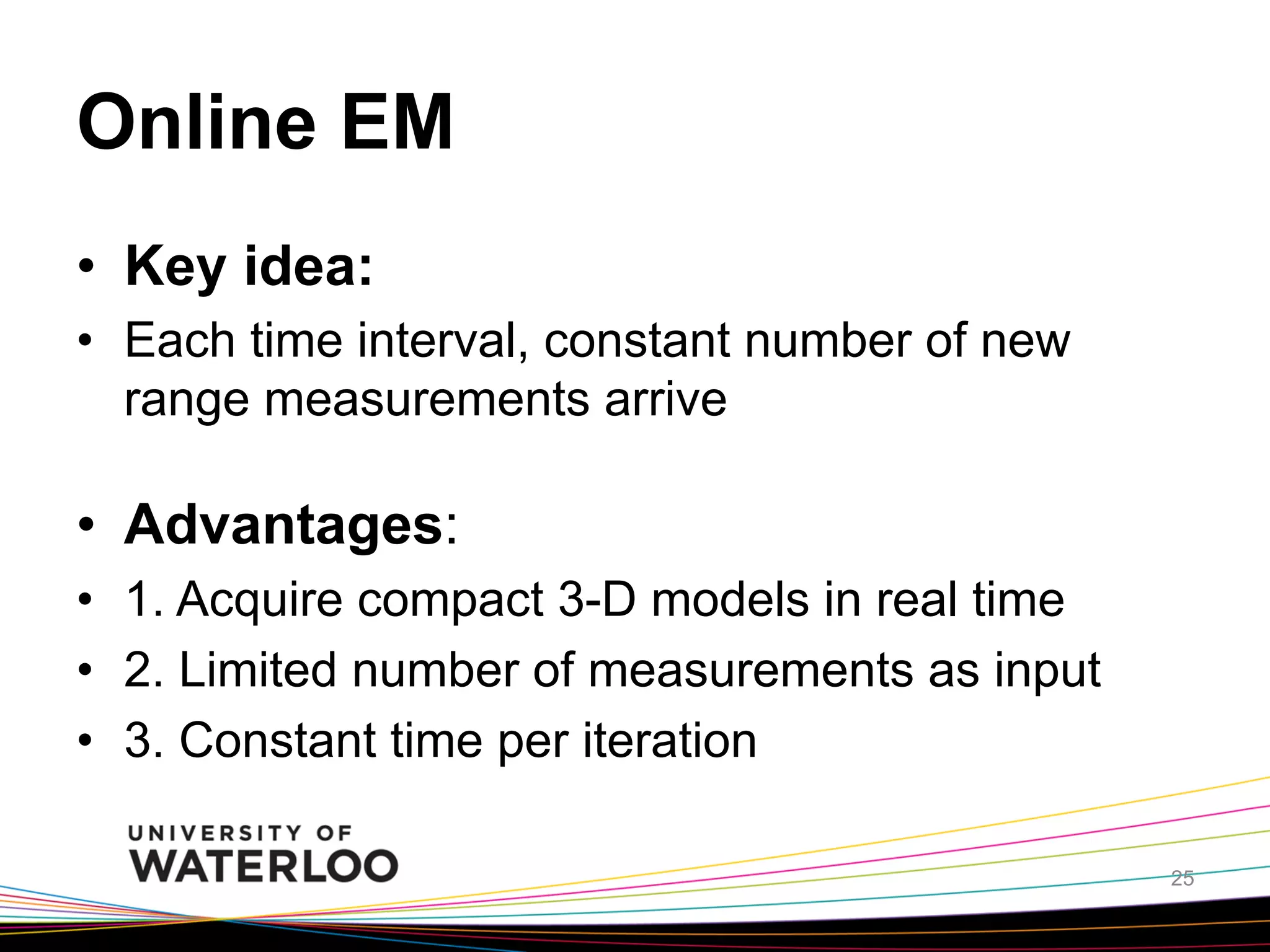 Online EM	
•  Key idea:
•  Each time interval, constant number of new
range measurements arrive

•  Advantages:
•  1. Acquire compact 3-D models in real time
•  2. Limited number of measurements as input
•  3. Constant time per iteration
25

 