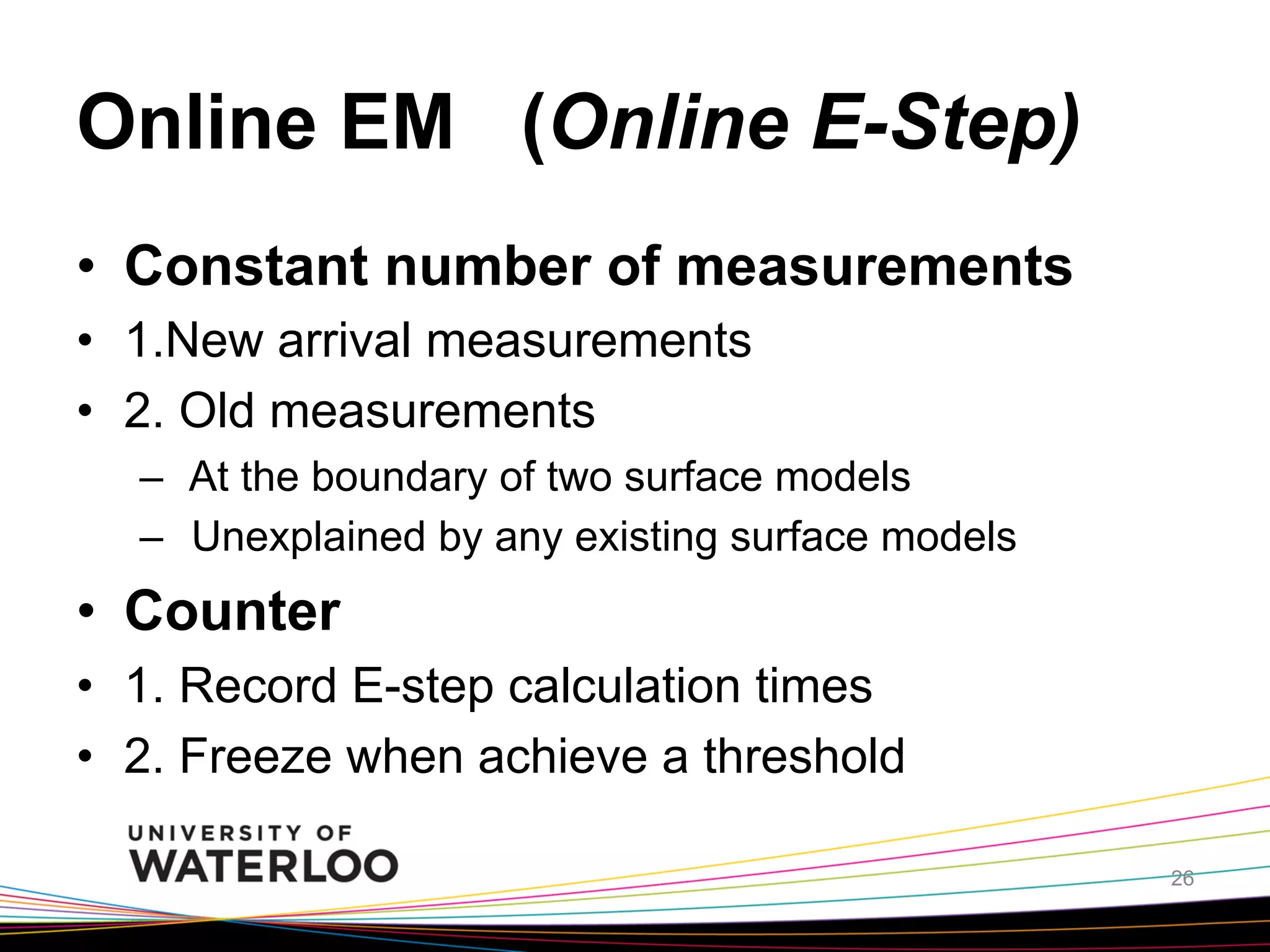 Online EM (Online E-Step)	
•  Constant number of measurements
•  1.New arrival measurements
•  2. Old measurements
–  At the boundary of two surface models
–  Unexplained by any existing surface models

•  Counter
•  1. Record E-step calculation times
•  2. Freeze when achieve a threshold

	
26

 