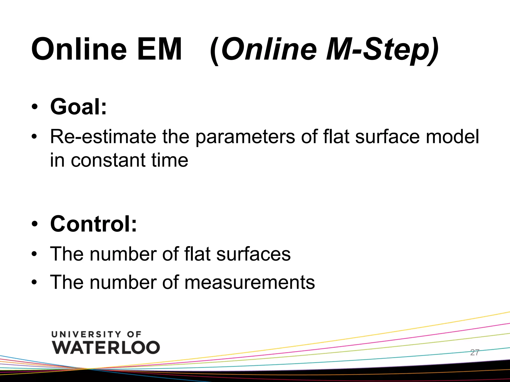 Online EM (Online M-Step)	
•  Goal:
•  Re-estimate the parameters of flat surface model
in constant time

•  Control:
•  The number of flat surfaces
•  The number of measurements

	
27

 