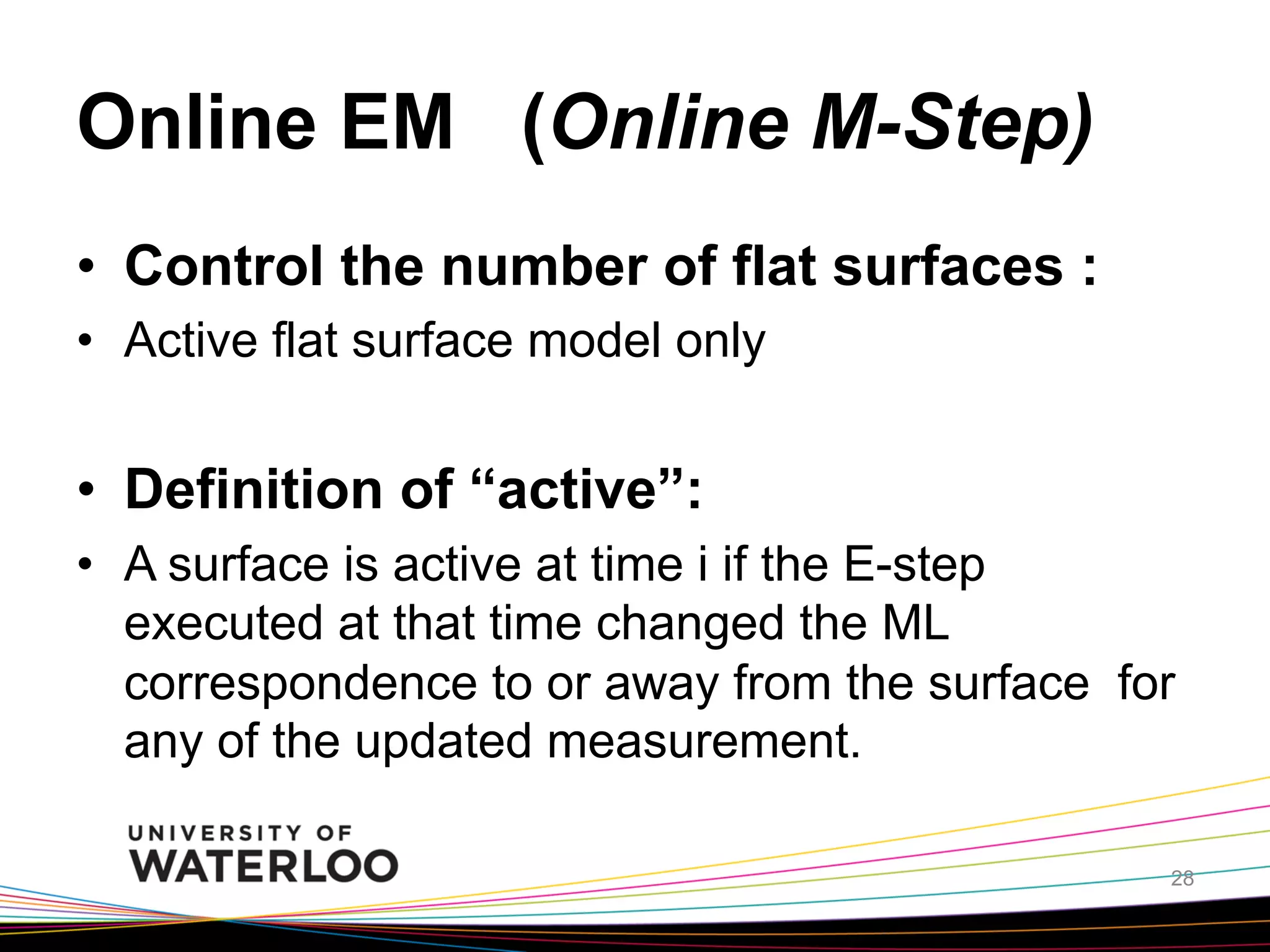 Online EM (Online M-Step)	
•  Control the number of flat surfaces :
•  Active flat surface model only

•  Definition of “active”:
•  A surface is active at time i if the E-step
executed at that time changed the ML
correspondence to or away from the surface for
any of the updated measurement.	
28

 