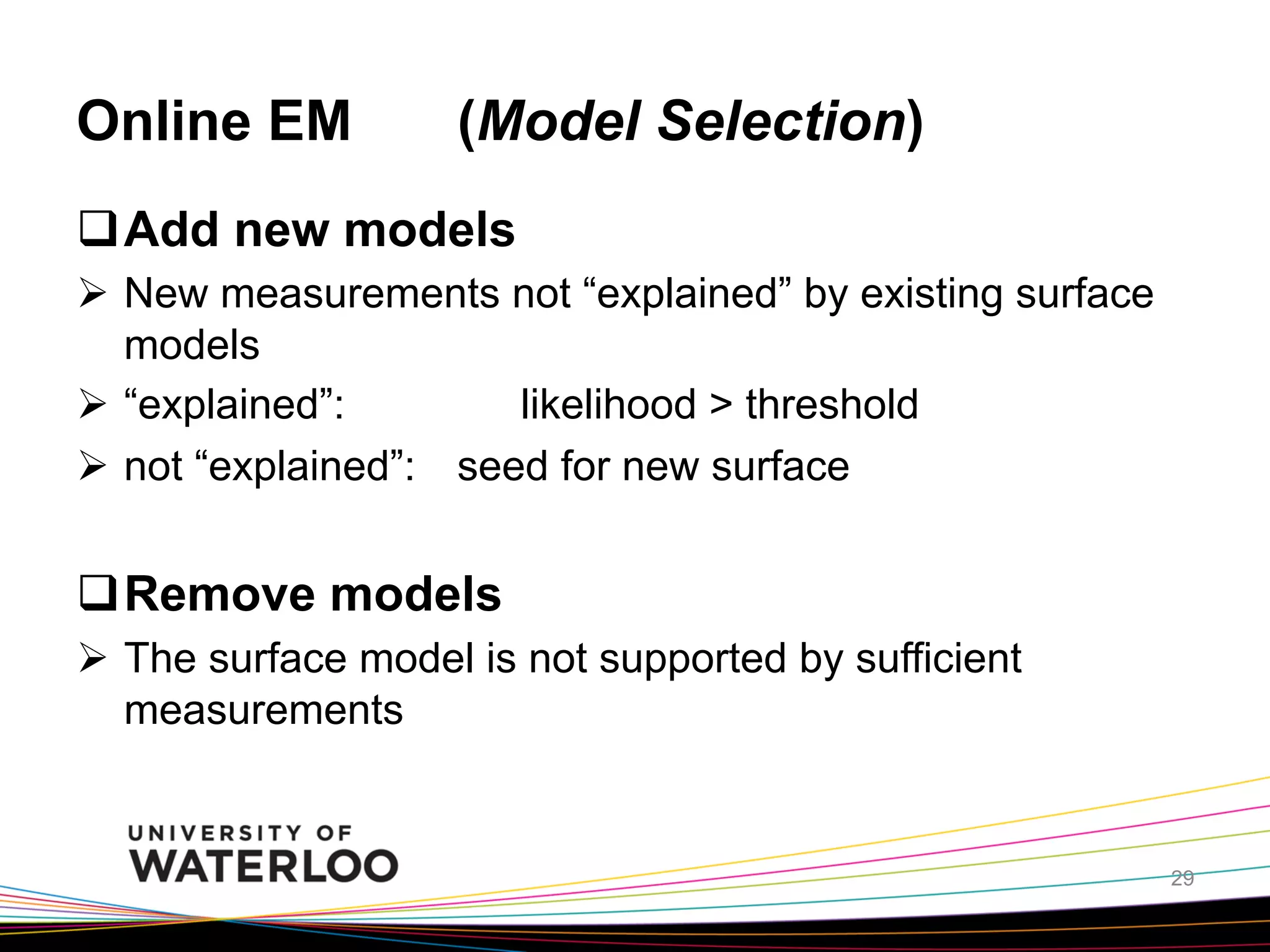 Online EM

(Model Selection)	

q Add new models
Ø  New measurements not “explained” by existing surface
models
Ø  “explained”:
likelihood > threshold
Ø  not “explained”: seed for new surface

q Remove models
Ø  The surface model is not supported by sufficient
measurements	

29

 