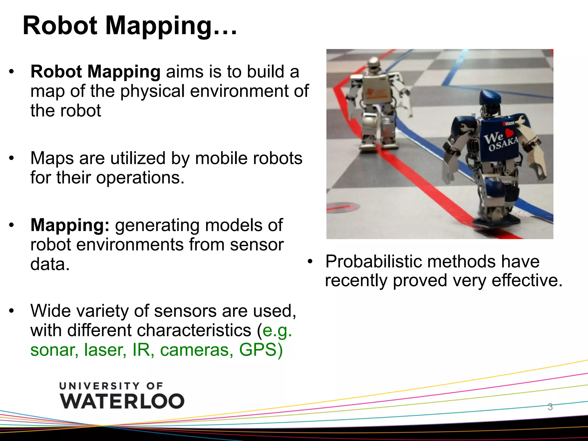 Robot Mapping…
•  Robot Mapping aims is to build a
map of the physical environment of
the robot
•  Maps are utilized by mobile robots
for their operations.
•  Mapping: generating models of
robot environments from sensor
data.

•  Probabilistic methods have
recently proved very effective.

•  Wide variety of sensors are used,
with different characteristics (e.g.
sonar, laser, IR, cameras, GPS)
3

 