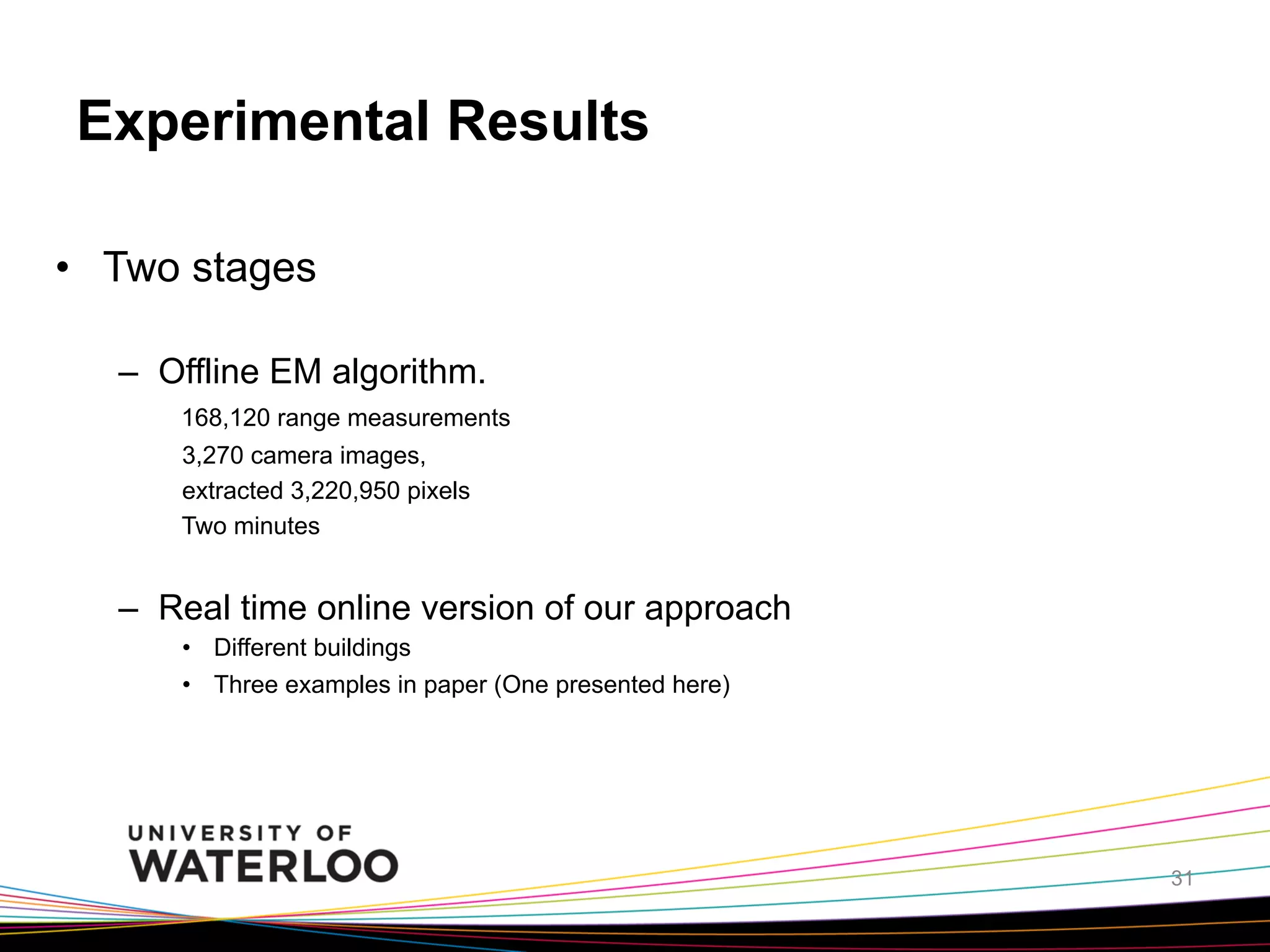 Experimental Results
•  Two stages
–  Offline EM algorithm.
168,120 range measurements
3,270 camera images,
extracted 3,220,950 pixels
Two minutes

–  Real time online version of our approach
•  Different buildings
•  Three examples in paper (One presented here)

31

 