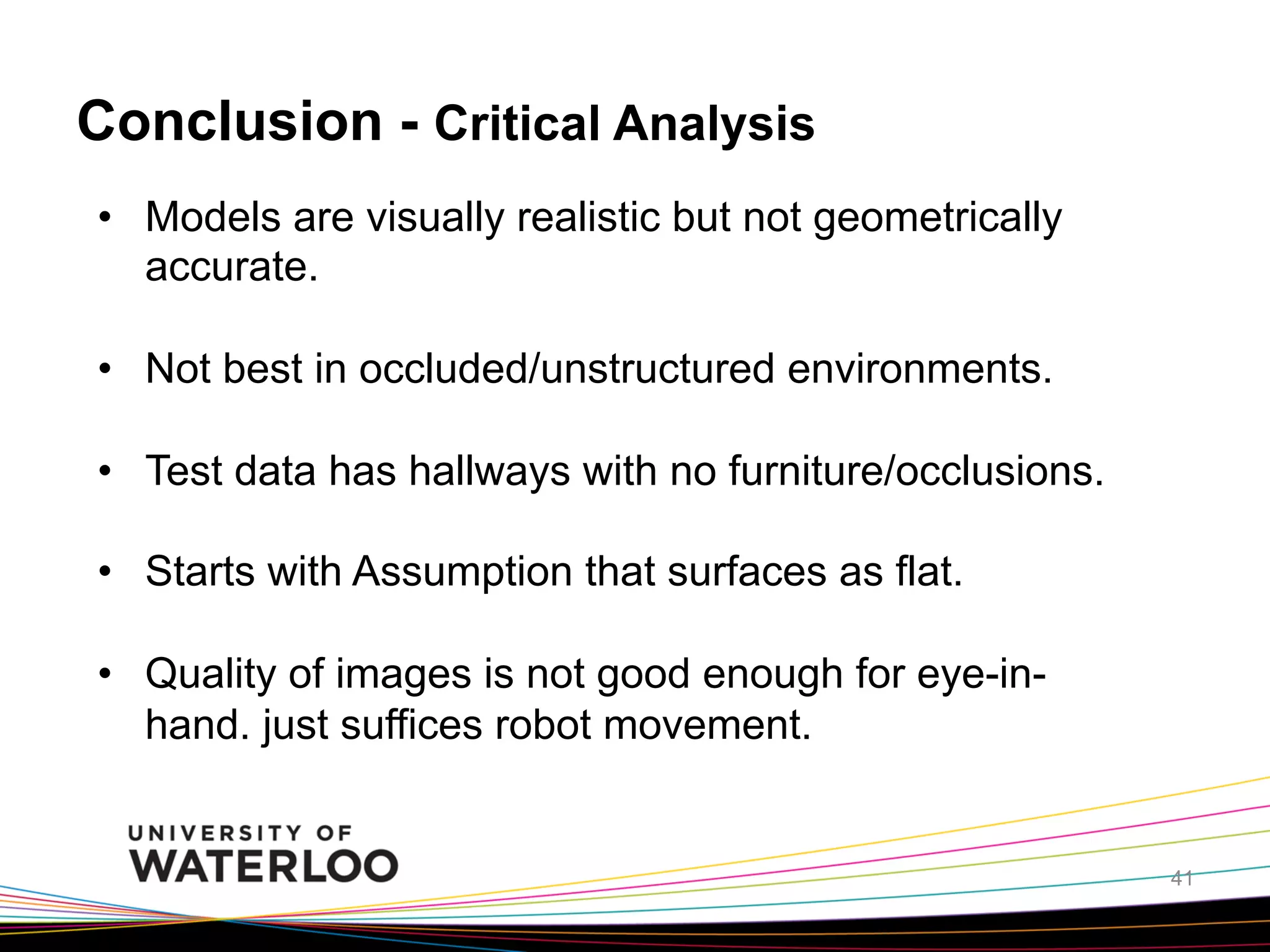 Conclusion - Critical Analysis
•  Models are visually realistic but not geometrically
accurate.
•  Not best in occluded/unstructured environments.
•  Test data has hallways with no furniture/occlusions.
•  Starts with Assumption that surfaces as flat.
•  Quality of images is not good enough for eye-inhand. just suffices robot movement.

41

 