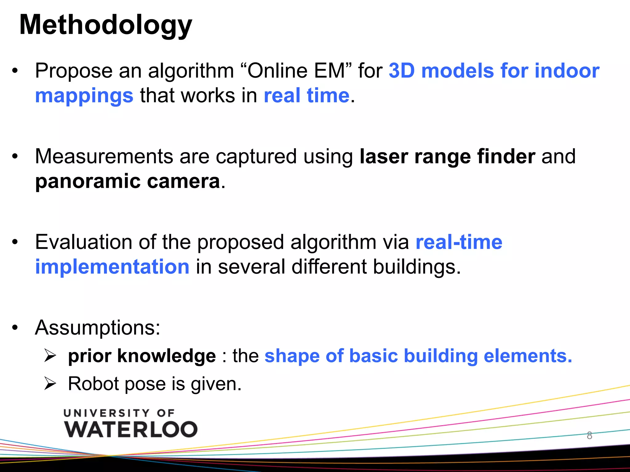 Methodology
•  Propose an algorithm “Online EM” for 3D models for indoor
mappings that works in real time.
•  Measurements are captured using laser range finder and
panoramic camera.
•  Evaluation of the proposed algorithm via real-time
implementation in several different buildings.
•  Assumptions:
Ø  prior knowledge : the shape of basic building elements.
Ø  Robot pose is given.
8

 