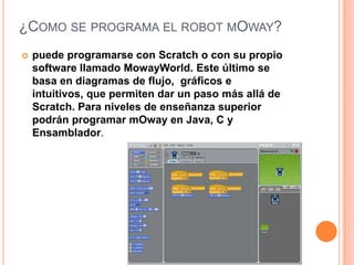¿COMO SE PROGRAMA EL ROBOT MOWAY?


puede programarse con Scratch o con su propio
software llamado MowayWorld. Este último se
basa en diagramas de flujo, gráficos e
intuitivos, que permiten dar un paso más allá de
Scratch. Para niveles de enseñanza superior
podrán programar mOway en Java, C y
Ensamblador.

 