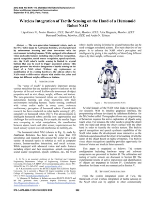 
Abstract — The new-generation humanoid robots, such as
the NAO robot made by Aldebaran Robotics, are characterized
by autonomous learning and close interaction with the
environment including humans. While equipped with advanced
vision and audio features including object and face recognition,
speech recognition, sound source recognition, speech synthesis,
etc., the NAO robot’s tactile sensing is limited to several
buttons that can be used to trigger associated actions. This
paper presents the wireless integration of tactile sensing on the
hand of a NAO robot. Without any replacement or
modification of its existing hardware, the add-on allows the
NAO robot to differentiate objects with similar size, color and
shape but different weight, stiffness, or texture.
I. INTRODUCTION
The “sense of touch” is particularly important among
various modalities that are needed to perceive and react to the
dynamics of the real world. It allows the assessment of object
properties such as size, shape, weight, stiffness, and texture.
The new-generation humanoid robots are characterized by
autonomous learning and close interaction with their
environments including humans. Tactile sensing, combined
with vision and/or audio in many cases, enhances
multisensory perception of humanoid robots. Considerable
research has been conducted on robot tactile sensing [1]-[7],
especially on humanoid robots [5]-[7]. The advancements in
intelligent humanoid robots provide new opportunities and
challenges for tactile sensing. For example, the smaller finger
area comparing to robot manipulators, the coordination
between vision, touch, and other senses, requirements on the
touch sensory system to avoid interference to mobility, etc.
The humanoid robot NAO (shown in Fig. 1), made by
Aldebaran Robotics, has been used by more than 350
universities and research labs around the world for a wide
variety of research topics in robotics as well as computer
science, human-machine interaction, and social sciences.
While equipped with advanced vision and audio features
including object and face recognition, speech recognition,
sound source recognition, speech synthesis, etc., the NAO
L. G. Ni is an associate professor at the Electrical and Computer
Engineering Department, College of Engineering, California Baptist
University, Riverside, CA 92504 USA (corresponding author, phone: 951-
343-4470; fax: 951-343-4782; e-mail: gni@calbaptist.edu ).
D. P. Kari recently received his BS ECE degree from California Baptist
University. He is currently a Master EE degree candidate at the Bourns
College of Engineering, University of California - Riverside, CA 92521
USA. (e-mail: David.Kari@calbaptist.edu ).
A. Muganza, B. Dushime, A. Zebaze are recent BS ECE, BS ECE and
BS ME graduates from California Baptist University. (e-mail:
Alex.Muganza@calbaptist.edu, Bertrand.Dushime@calbaptist.edu,
Andre.Zebaze@calbaptist.edu ).
robot’s tactile sensing is limited to several buttons that can be
used to trigger associated actions. The main objective of our
project is to enhance the NAO robot’s perception and
intelligence by giving it the capability of identifying different
objects by their weight, stiffness and texture.
Figure 1. The humanoid robot NAO.
Several features of the NAO robot make it appealing to
our research. With its intuitive graphical interface, the
programming software developed by Aldebaran Robotics for
the NAO robot called Choregraphe allows easy programming
of behaviors required for active exploration of objects using
touch sense. For instance, the robot needs to grasp the object
with one hand and stroke the object surface with the other
hand in order to identify the surface texture. The built-in
speech recognition and speech synthesis capabilities of the
NAO robot makes the development more interactive, as the
robot asks questions about the object it is touching or tells the
name of the object based on tactile properties. The built-in
visual object recognition capability provides opportunity for
fusion of vision and touch in future research.
This paper is organized as follows: The system
configuration including hardware setup and software
components are presented in Section II. The calibration and
testing of tactile sensors are discussed in Section III. The
experimental results of active exploration and identification
of objects are presented in Section IV. Conclusions and
directions for future work are summarized in Section V.
II. SYSTEM CONFIGURATION
From the system integration point of view, the
framework of our wireless integration of tactile sensing on
the NAO robot can be applied to other commercially
Wireless Integration of Tactile Sensing on the Hand of a Humanoid
Robot NAO
Liya Grace Ni, Senior Member, IEEE, David P. Kari, Member, IEEE, Alex Muganza, Member, IEEE
Bertrand Dushime, Member, IEEE, and Andre N. Zebaze
2012 IEEE RO-MAN: The 21st IEEE International Symposium on
Robot and Human Interactive Communication.
September 9-13, 2012. Paris, France.
978-1-4673-4606-1/12/$31.00 ©2012 IEEE 982
 