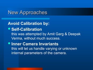 New Approaches
New Approaches
Avoid Calibration by:
Self-Calibration
this was attempted by Amit Garg & Deepak
Verma, without much success.
Inner Camera Invariants
this will let us handle varying or unknown
internal parameters of the camera.
 
