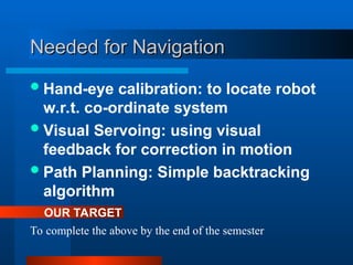 Needed for Navigation
Needed for Navigation
Hand-eye calibration: to locate robot
w.r.t. co-ordinate system
Visual Servoing: using visual
feedback for correction in motion
Path Planning: Simple backtracking
algorithm
To complete the above by the end of the semester
OUR TARGET
 