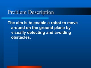 Problem Description
Problem Description
The aim is to enable a robot to move
around on the ground plane by
visually detecting and avoiding
obstacles.
 