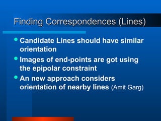 Finding Correspondences (Lines)
Finding Correspondences (Lines)
Candidate Lines should have similar
orientation
Images of end-points are got using
the epipolar constraint
An new approach considers
orientation of nearby lines (Amit Garg)
 