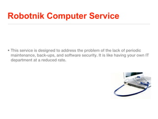 Robotnik Computer Service


• This service is designed to address the problem of the lack of periodic
  maintenance, back-ups, and software security. It is like having your own IT
  department at a reduced rate.
 