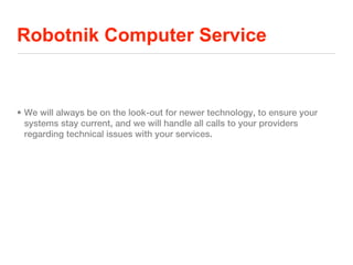 Robotnik Computer Service


• We will always be on the look-out for newer technology, to ensure your
  systems stay current, and we will handle all calls to your providers
  regarding technical issues with your services.
 