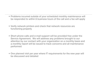 • Problems incurred outside of your scheduled monthly maintenance will
  be responded to within 6 business hours of the call and a fee will apply


• Verify network printers and check that network resources are
  functioning properly


• Short phone calls and e-mail support will be provided free under the
  Service Agreement. We will address any problems brought to our
  attention by our contact with your organization on a monthly basis and
  a monthly report will be issued to track concerns and all maintenance
  performed


• One planned visit per year where IT requirements for the new year will
  be discussed and detailed
 