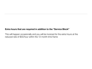 Extra hours that are required in addition to the “Service Block”

This will happen occasionally and you will be invoiced for the extra hours at the
reduced rate of $55/hour within the 12 month time frame
 