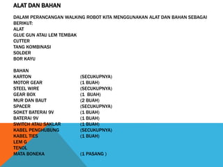 ALAT DAN BAHAN
DALAM PERANCANGAN WALKING ROBOT KITA MENGGUNAKAN ALAT DAN BAHAN SEBAGAI
BERIKUT:
ALAT
GLUE GUN ATAU LEM TEMBAK
CUTTER
TANG KOMBINASI
SOLDER
BOR KAYU
BAHAN
KARTON (SECUKUPNYA)
MOTOR GEAR (1 BUAH)
STEEL WIRE (SECUKUPNYA)
GEAR BOX (1 BUAH)
MUR DAN BAUT (2 BUAH)
SPACER (SECUKUPNYA)
SOKET BATERAI 9V (1 BUAH)
BATERAI 9V (1 BUAH)
SWITCH ATAU SAKLAR (1 BUAH)
KABEL PENGHUBUNG (SECUKUPNYA)
KABEL TIES (1 BUAH)
LEM G
TENOL
MATA BONEKA (1 PASANG )
 