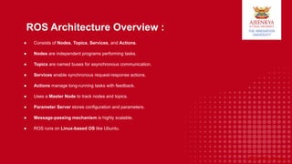 ADYPU, Pune
ROS Architecture Overview :
● Consists of Nodes, Topics, Services, and Actions.
● Nodes are independent programs performing tasks.
● Topics are named buses for asynchronous communication.
● Services enable synchronous request-response actions.
● Actions manage long-running tasks with feedback.
● Uses a Master Node to track nodes and topics.
● Parameter Server stores configuration and parameters.
● Message-passing mechanism is highly scalable.
● ROS runs on Linux-based OS like Ubuntu.
 