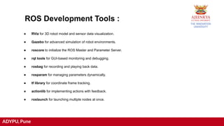 ADYPU, Pune
ROS Development Tools :
● RViz for 3D robot model and sensor data visualization.
● Gazebo for advanced simulation of robot environments.
● roscore to initialize the ROS Master and Parameter Server.
● rqt tools for GUI-based monitoring and debugging.
● rosbag for recording and playing back data.
● rosparam for managing parameters dynamically.
● tf library for coordinate frame tracking.
● actionlib for implementing actions with feedback.
● roslaunch for launching multiple nodes at once.
 