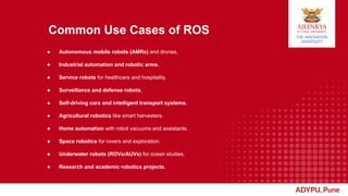 ADYPU, Pune
Common Use Cases of ROS
● Autonomous mobile robots (AMRs) and drones.
● Industrial automation and robotic arms.
● Service robots for healthcare and hospitality.
● Surveillance and defense robots.
● Self-driving cars and intelligent transport systems.
● Agricultural robotics like smart harvesters.
● Home automation with robot vacuums and assistants.
● Space robotics for rovers and exploration.
● Underwater robots (ROVs/AUVs) for ocean studies.
● Research and academic robotics projects.
 