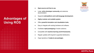 ADYPU, Pune
Advantages of
Using ROS
● Open-source and free to use.
● Large, active developer community and extensive
documentation.
● Supports multi-platform and multi-language development.
● Highly modular and scalable system.
● Offers powerful simulation and visualization tools.
● Easy to integrate with existing hardware and software.
● Facilitates rapid prototyping of robotic solutions.
● Compatible with machine learning and AI frameworks.
● Regular updates with long-term supported distributions.
● Huge repository of ready-to-use packages.
 